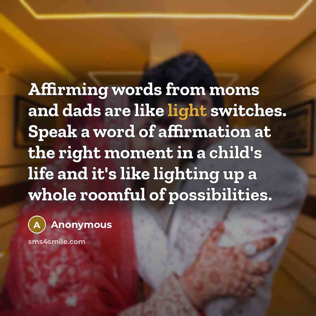 “Affirming words from moms and dads are like light switches. Speak a word of affirmation at the right moment in a child's life and it's like lighting up a whole roomful of possibilities.” quote by Anonymous