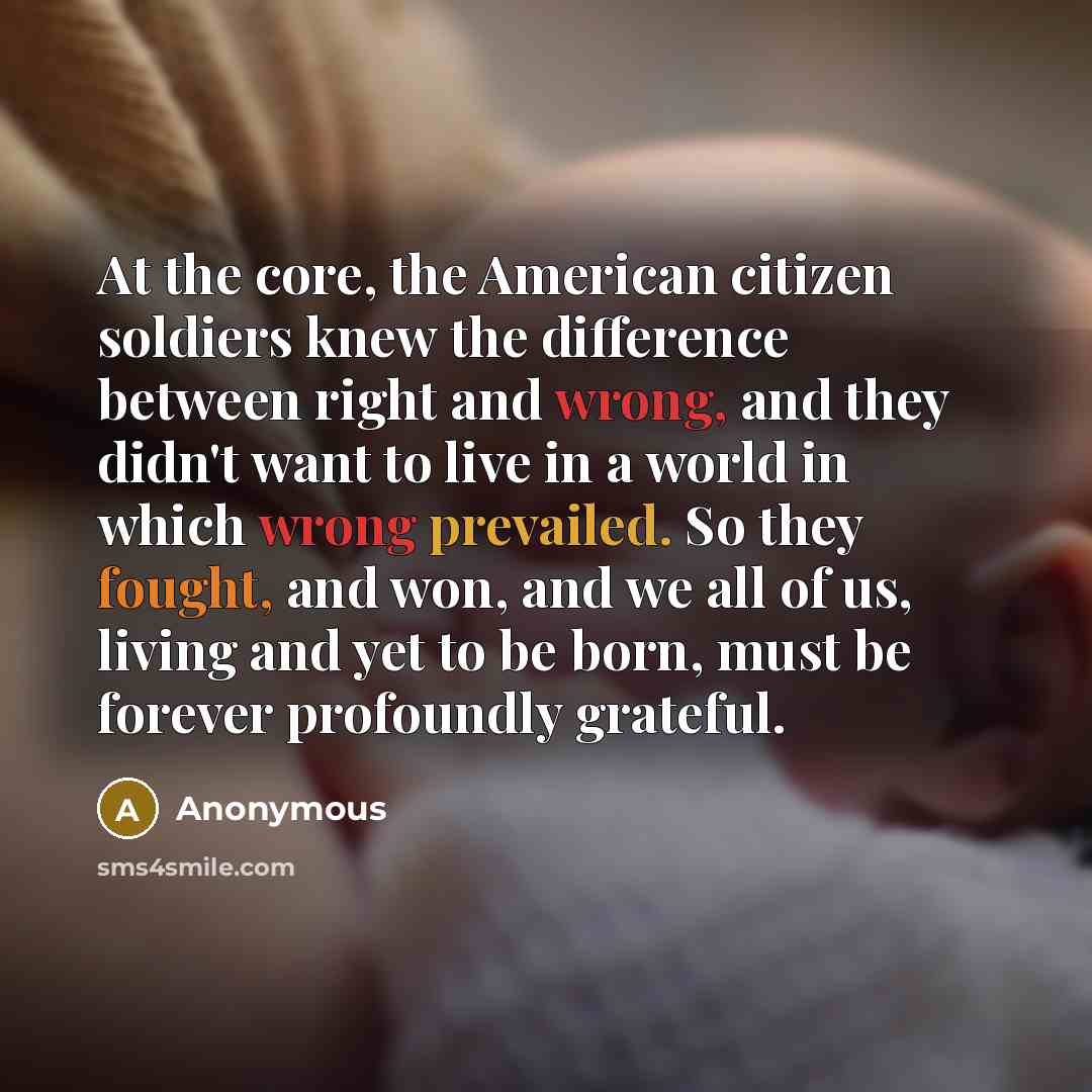 “At the core, the American citizen soldiers knew the difference between right and wrong, and they didn't want to live in a world in which wrong prevailed. So they fought, and won, and we all of us, living and yet to be born, must be forever profoundly grateful.” quote by Anonymous