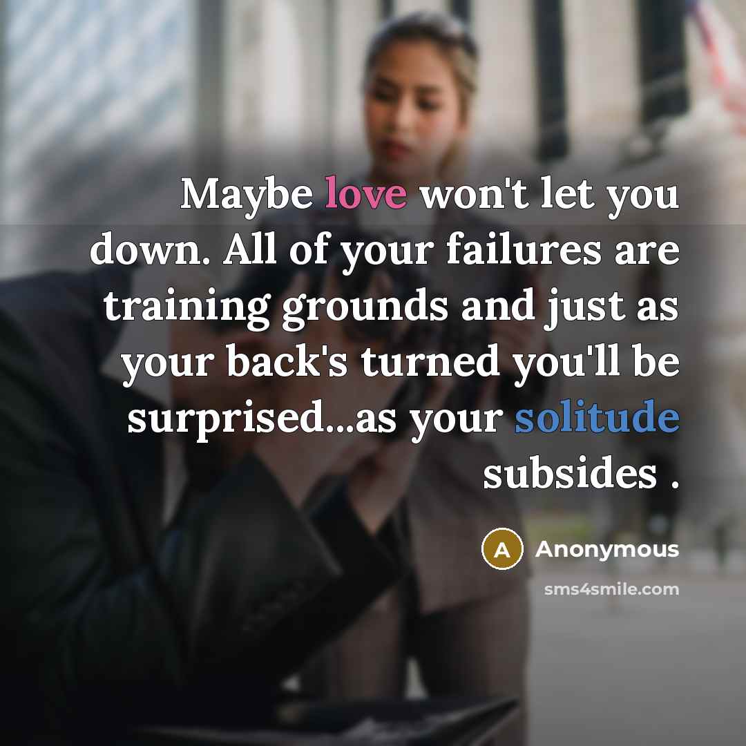 “Maybe love won't let you down. All of your failures are training grounds and just as your back's turned you'll be surprised...as your solitude subsides .” quote by Anonymous