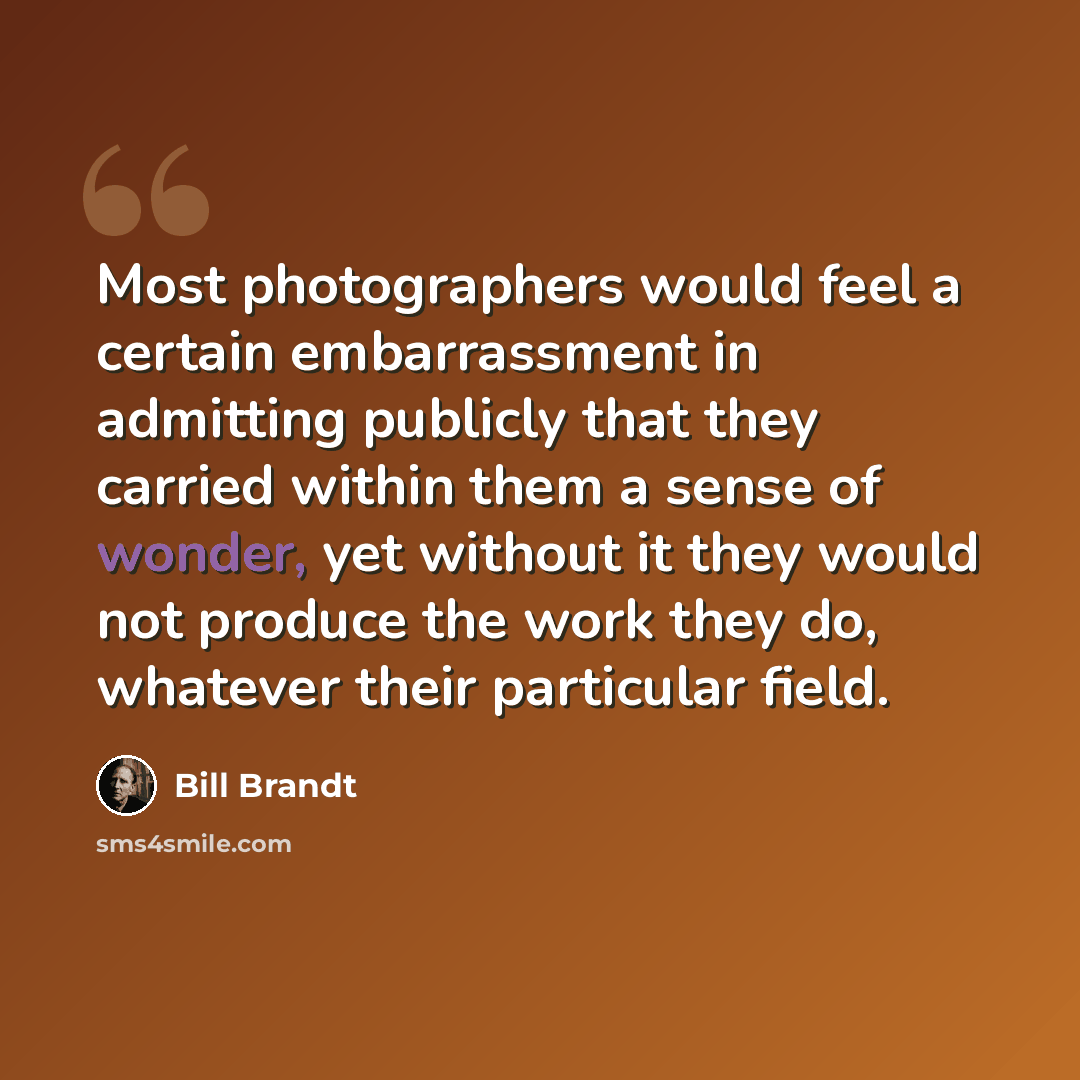 “Most photographers would feel a certain embarrassment in admitting publicly that they carried within them a sense of wonder, yet without it they would not produce the work they do, whatever their particular field.” quote by Bill Brandt