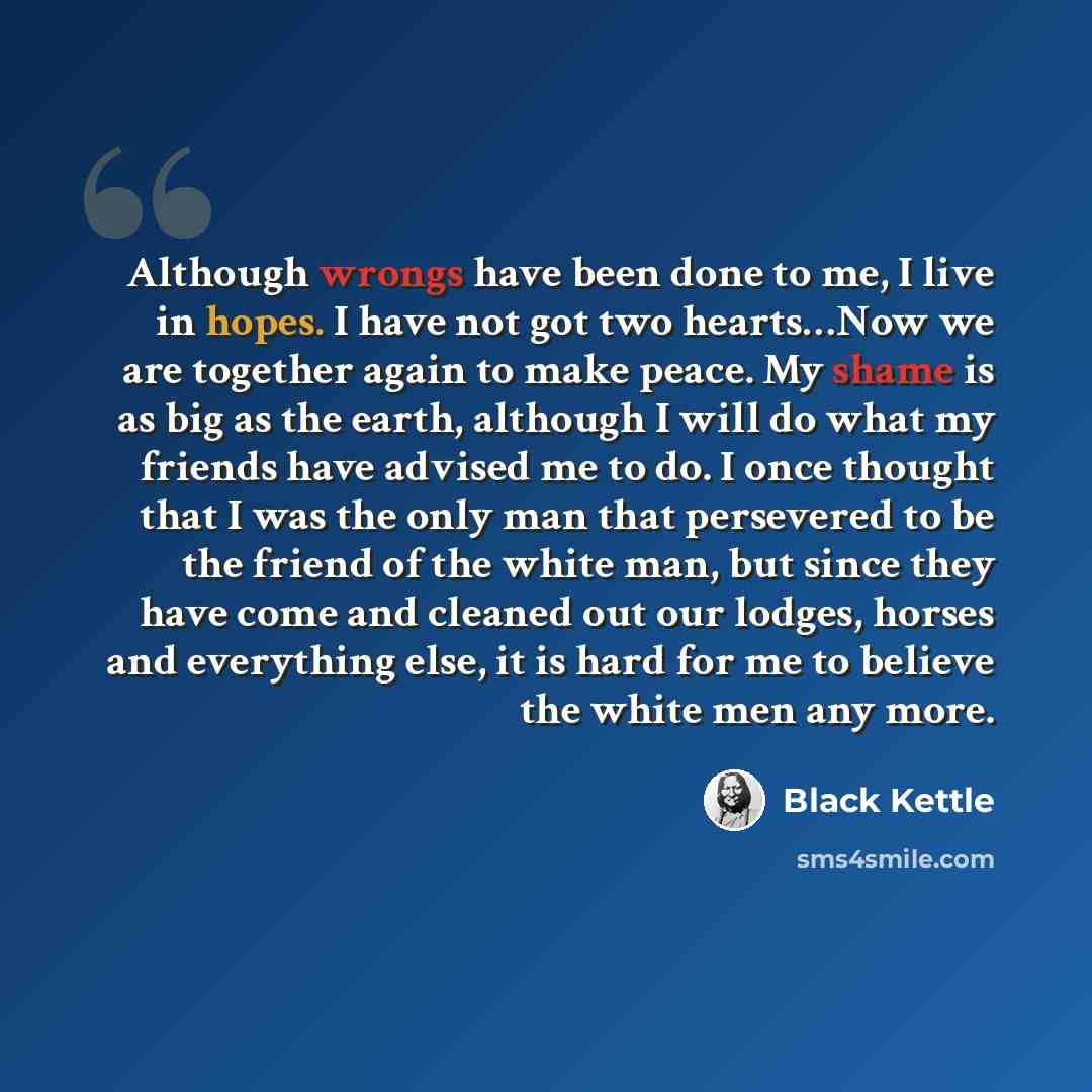 “Although wrongs have been done to me, I live in hopes. I have not got two hearts…Now we are together again to make peace. My shame is as big as the earth, although I will do what my friends have advised me to do. I once thought that I was the only man that persevered to be the friend of the white…” quote by Black Kettle