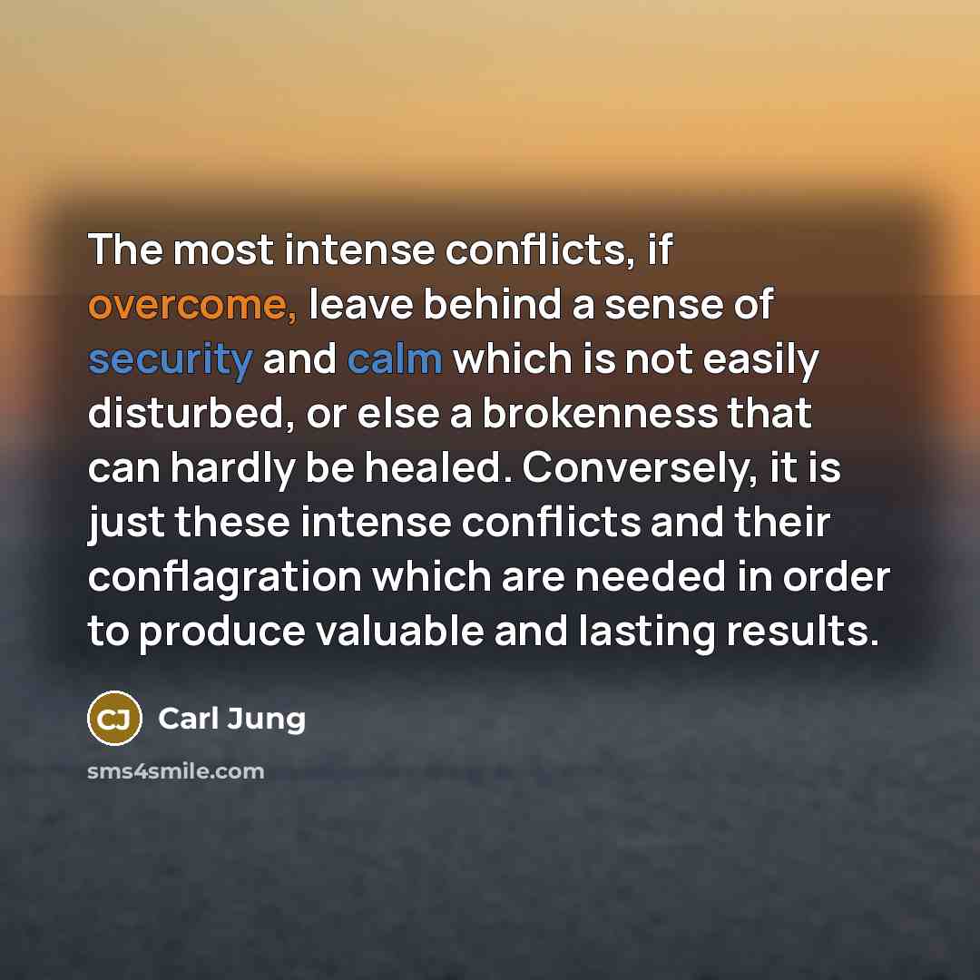 “The most intense conflicts, if overcome, leave behind a sense of security and calm which is not easily disturbed, or else a brokenness that can hardly be healed. Conversely, it is just these intense conflicts and their conflagration which are needed in order to produce valuable and lasting results.” quote by Carl Jung