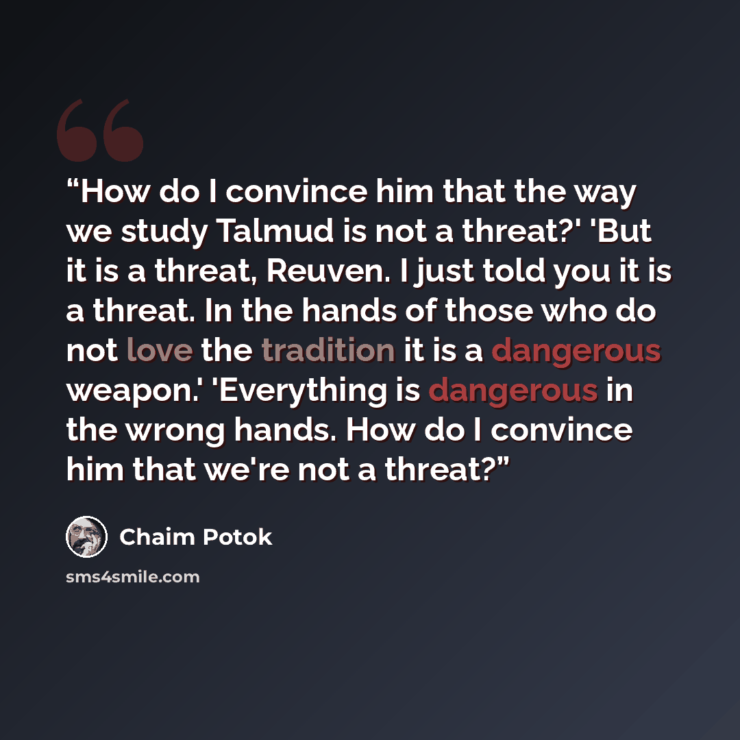 “How do I convince him that the way we study Talmud is not a threat?' 'But it is a threat, Reuven. I just told you it is a threat. In the hands of those who do not love the tradition it is a dangerous weapon.' 'Everything is dangerous in the wrong hands. How do I convince him that we're not a threat?” quote by Chaim Potok