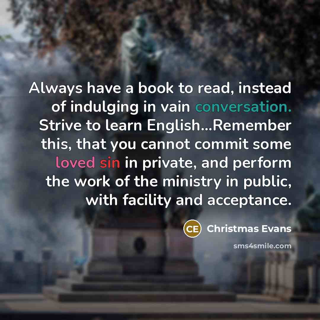 “Always have a book to read, instead of indulging in vain conversation. Strive to learn English…Remember this, that you cannot commit some loved sin in private, and perform the work of the ministry in public, with facility and acceptance.” quote by Christmas Evans