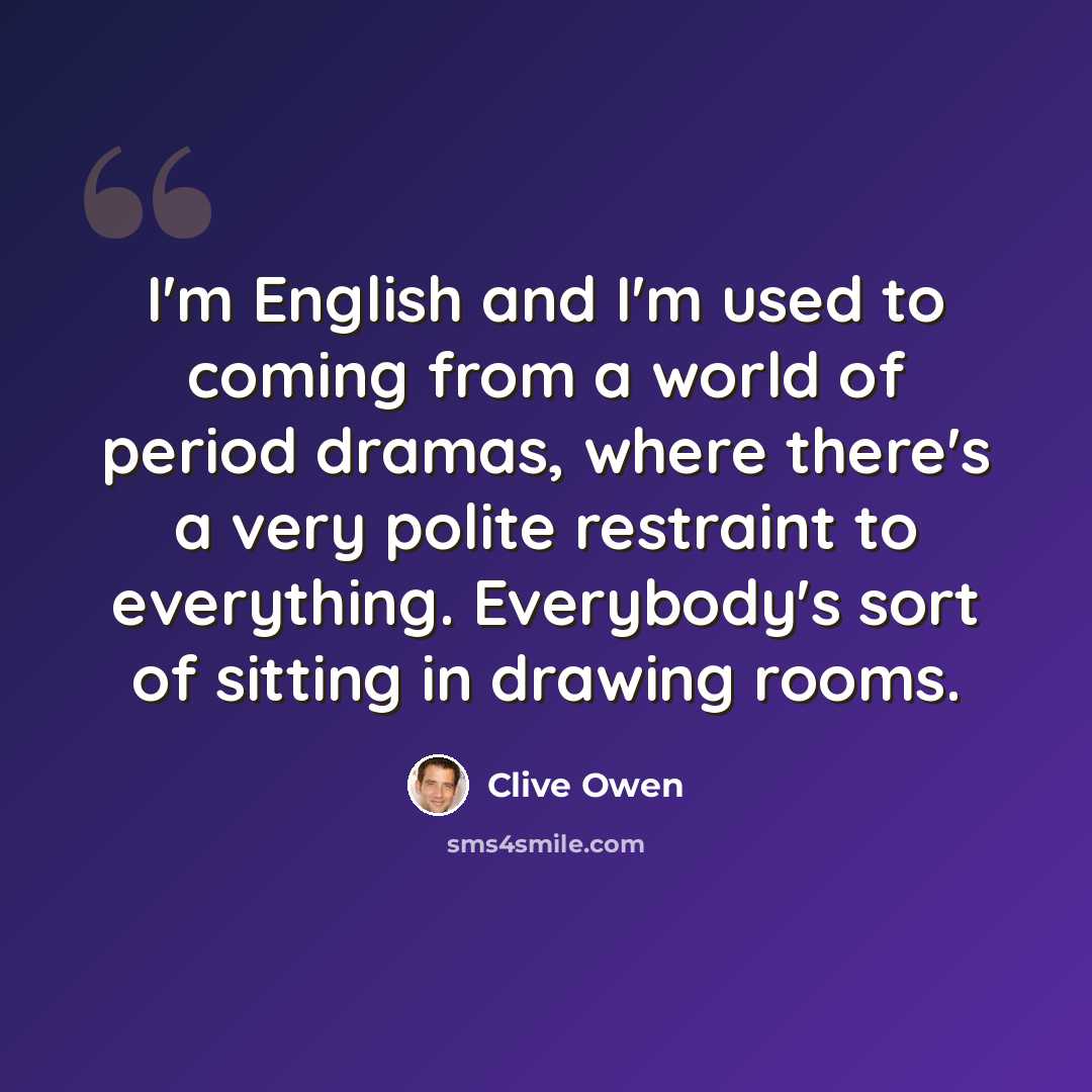 “I'm English and I'm used to coming from a world of period dramas, where there's a very polite restraint to everything. Everybody's sort of sitting in drawing rooms.” quote by Clive Owen