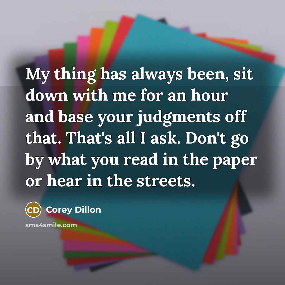 “My thing has always been, sit down with me for an hour and base your judgments off that. That's all I ask. Don't go by what you read in the paper or hear in the streets.” quote by Corey Dillon