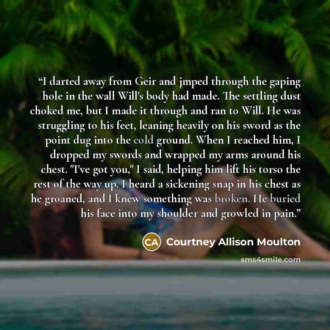 “I darted away from Geir and jmped through the gaping hole in the wall Will's body had made. The settling dust choked me, but I made it through and ran to Will. He was struggling to his feet, leaning heavily on his sword as the point dug into the cold ground. When I reached him, I dropped my swords…” quote by Courtney Allison Moulton