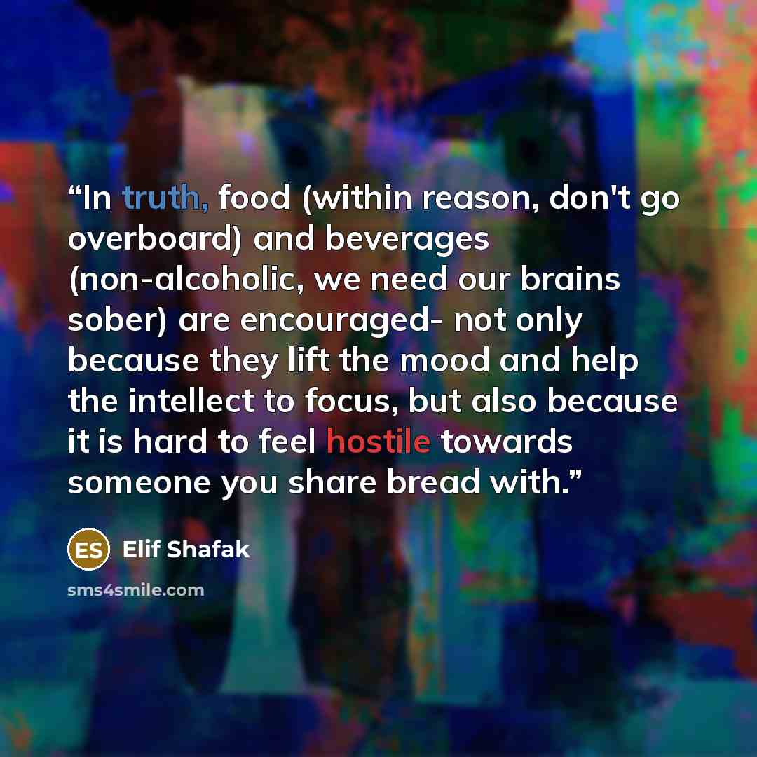“In truth, food (within reason, don't go overboard) and beverages (non-alcoholic, we need our brains sober) are encouraged- not only because they lift the mood and help the intellect to focus, but also because it is hard to feel hostile towards someone you share bread with.” quote by Elif Shafak