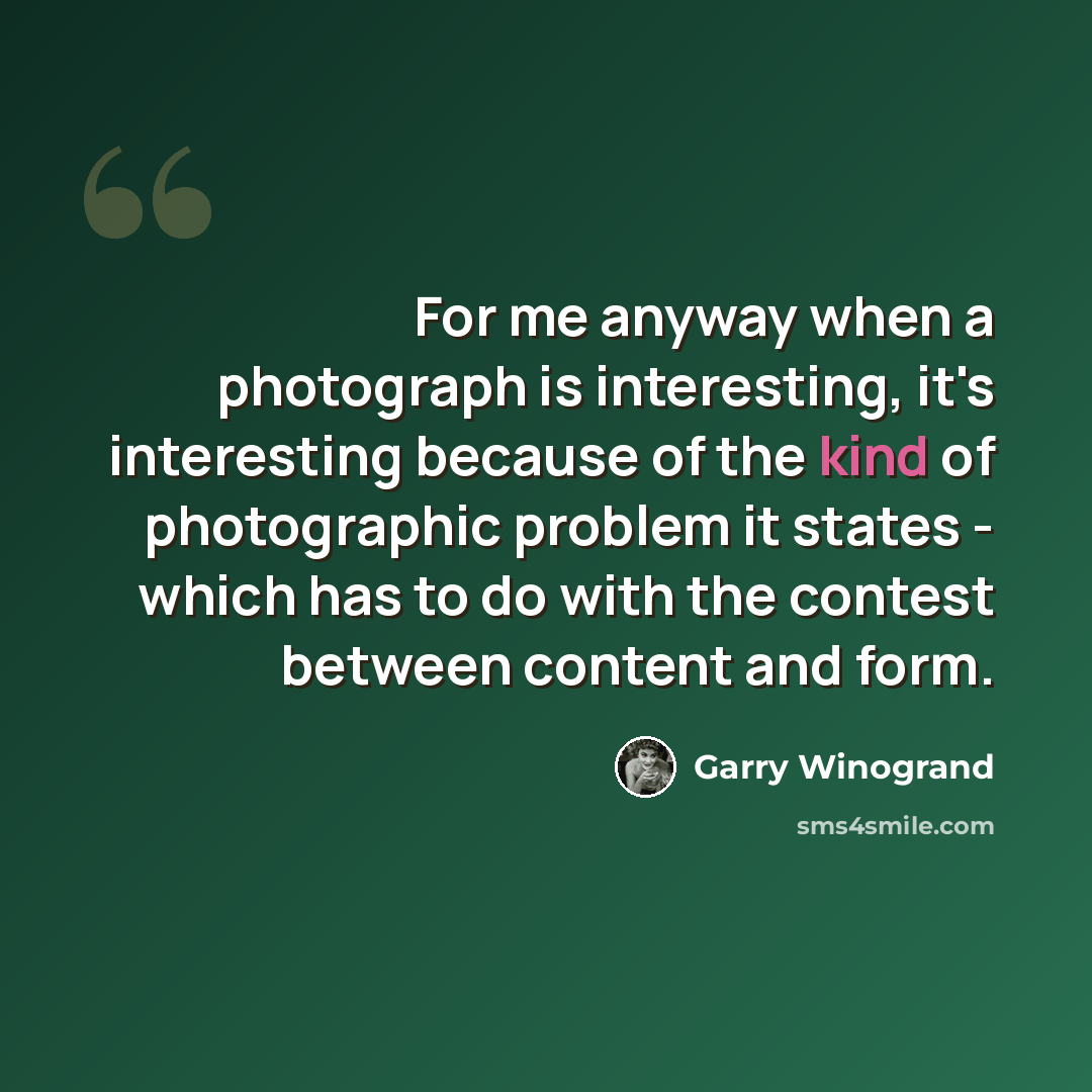 “For me anyway when a photograph is interesting, it's interesting because of the kind of photographic problem it states - which has to do with the contest between content and form.” quote by Garry Winogrand