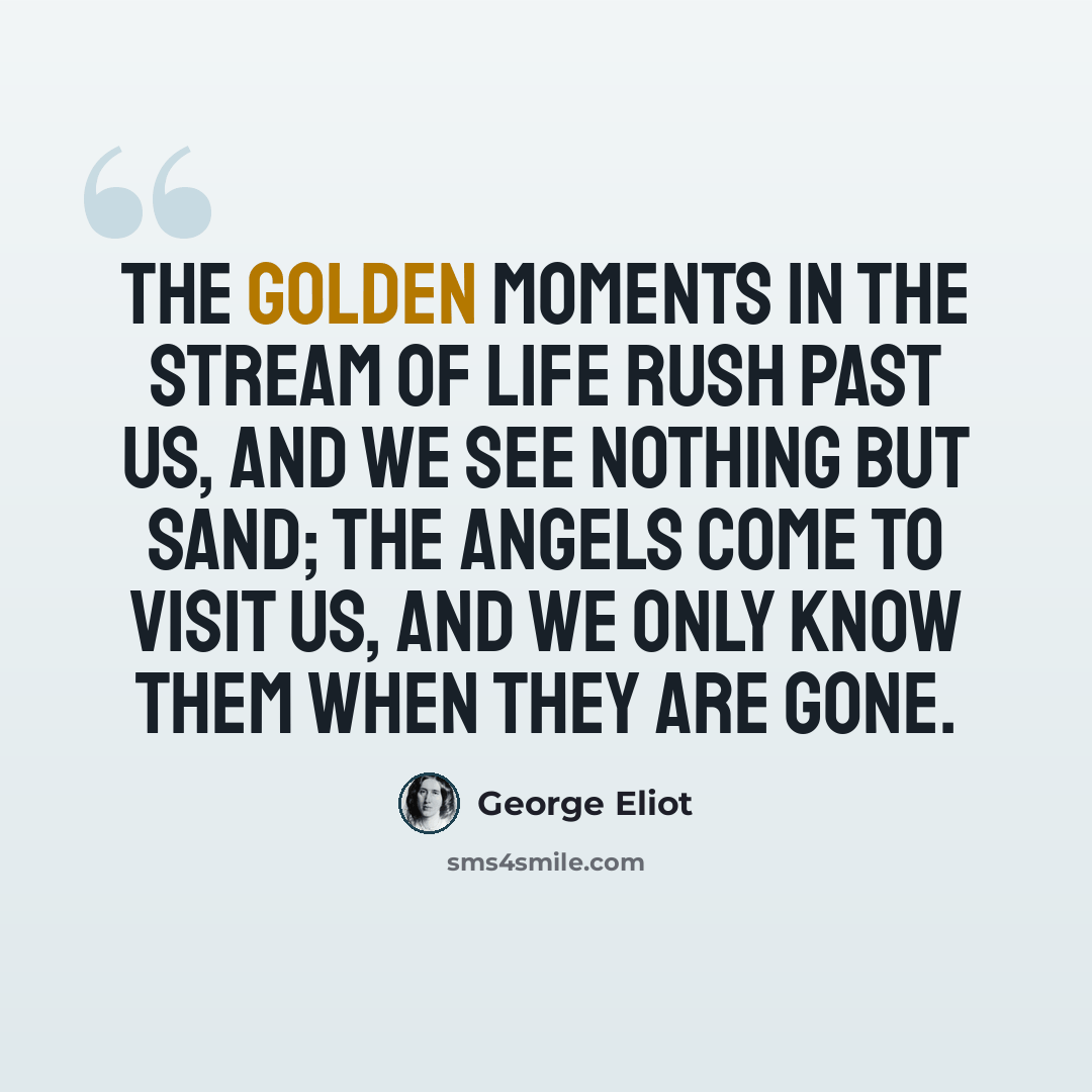 “The golden moments in the stream of life rush past us, and we see nothing but sand; the angels come to visit us, and we only know them when they are gone.” quote by George Eliot