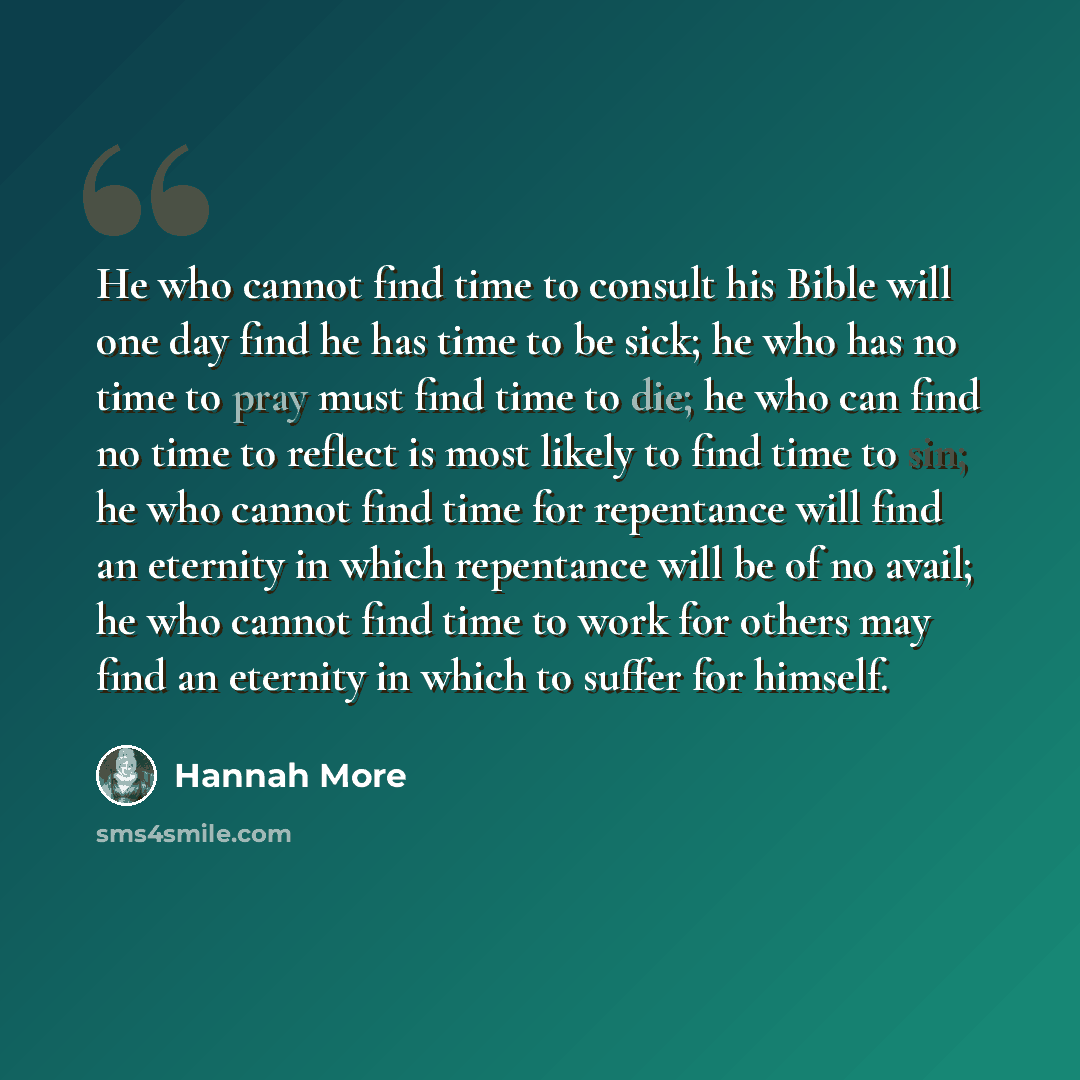 “He who cannot find time to consult his Bible will one day find he has time to be sick; he who has no time to pray must find time to die; he who can find no time to reflect is most likely to find time to sin; he who cannot find time for repentance will find an eternity in which repentance will be…” quote by Hannah More