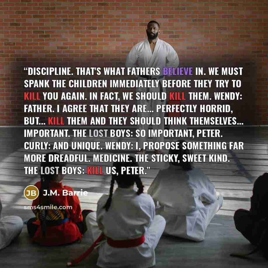 “Discipline. That's what fathers believe in. We must spank the children immediately before they try to kill you again. In fact, we should kill them. Wendy: Father. I agree that they are... perfectly horrid, but... kill them and they should think themselves... important. The Lost Boys: So important…” quote by J.M. Barrie