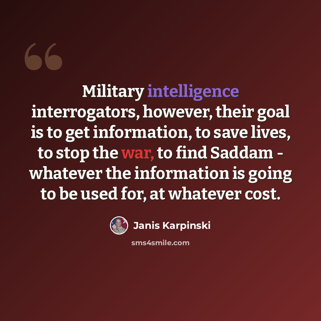 “Military intelligence interrogators, however, their goal is to get information, to save lives, to stop the war, to find Saddam - whatever the information is going to be used for, at whatever cost.” quote by Janis Karpinski