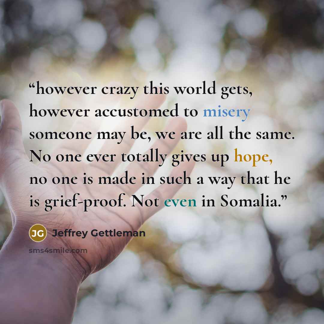 “however crazy this world gets, however accustomed to misery someone may be, we are all the same. No one ever totally gives up hope, no one is made in such a way that he is grief-proof. Not even in Somalia.” quote by Jeffrey Gettleman