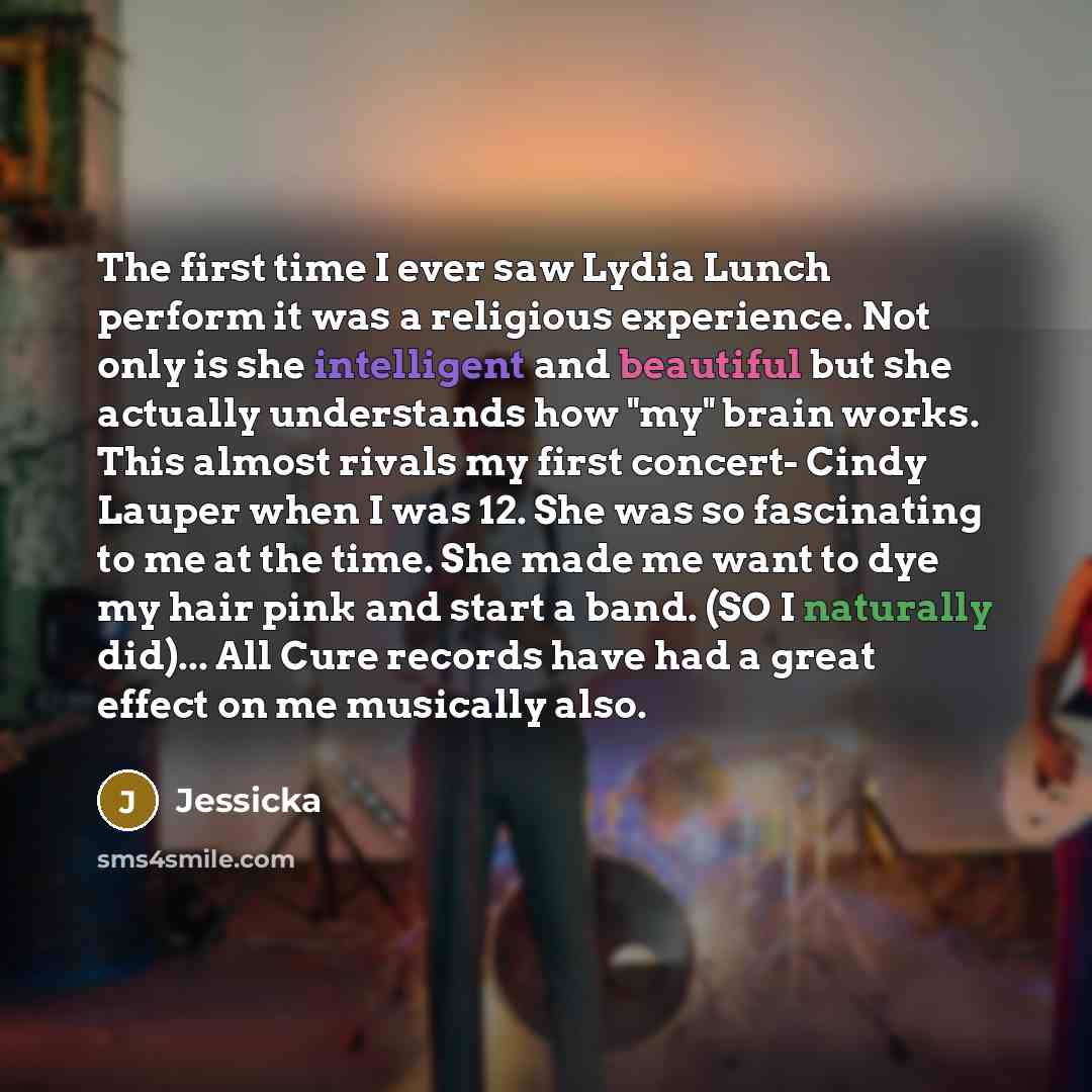 “The first time I ever saw Lydia Lunch perform it was a religious experience. Not only is she intelligent and beautiful but she actually understands how "my" brain works. This almost rivals my first concert- Cindy Lauper when I was 12. She was so fascinating to me at the time. She made me want to…” quote by Jessicka