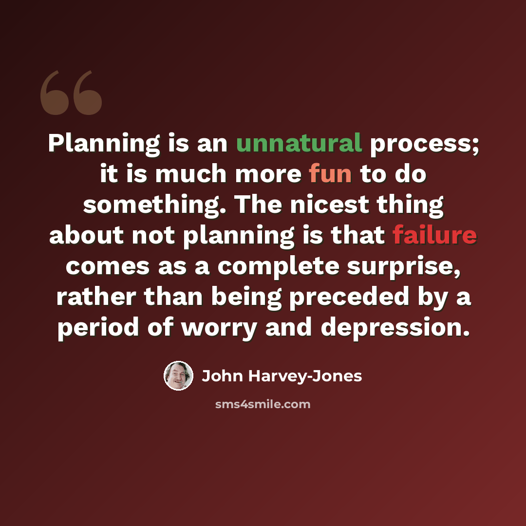 “Planning is an unnatural process; it is much more fun to do something. The nicest thing about not planning is that failure comes as a complete surprise, rather than being preceded by a period of worry and depression.” quote by John Harvey-Jones