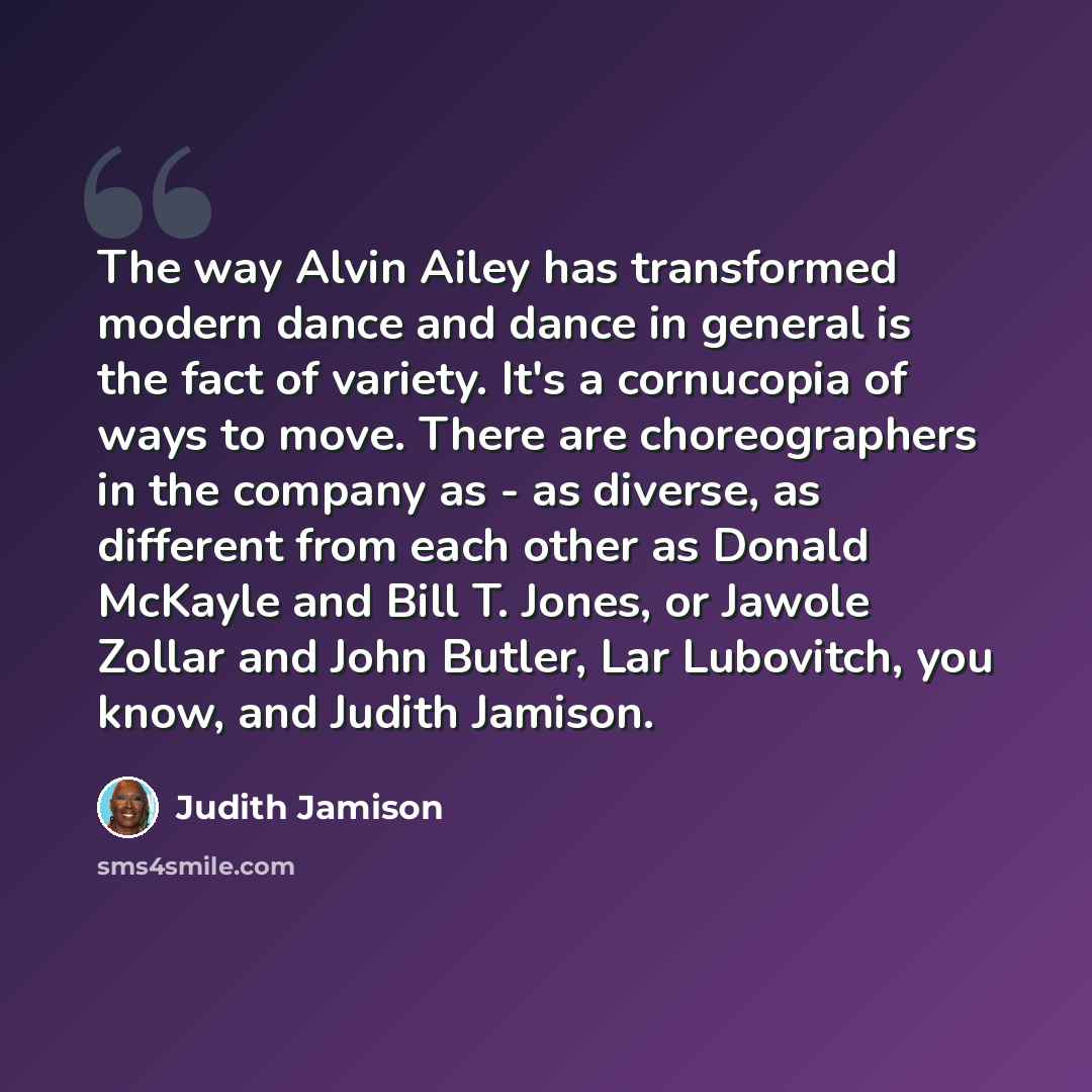 “The way Alvin Ailey has transformed modern dance and dance in general is the fact of variety. It's a cornucopia of ways to move. There are choreographers in the company as - as diverse, as different from each other as Donald McKayle and Bill T. Jones, or Jawole Zollar and John Butler, Lar…” quote by Judith Jamison