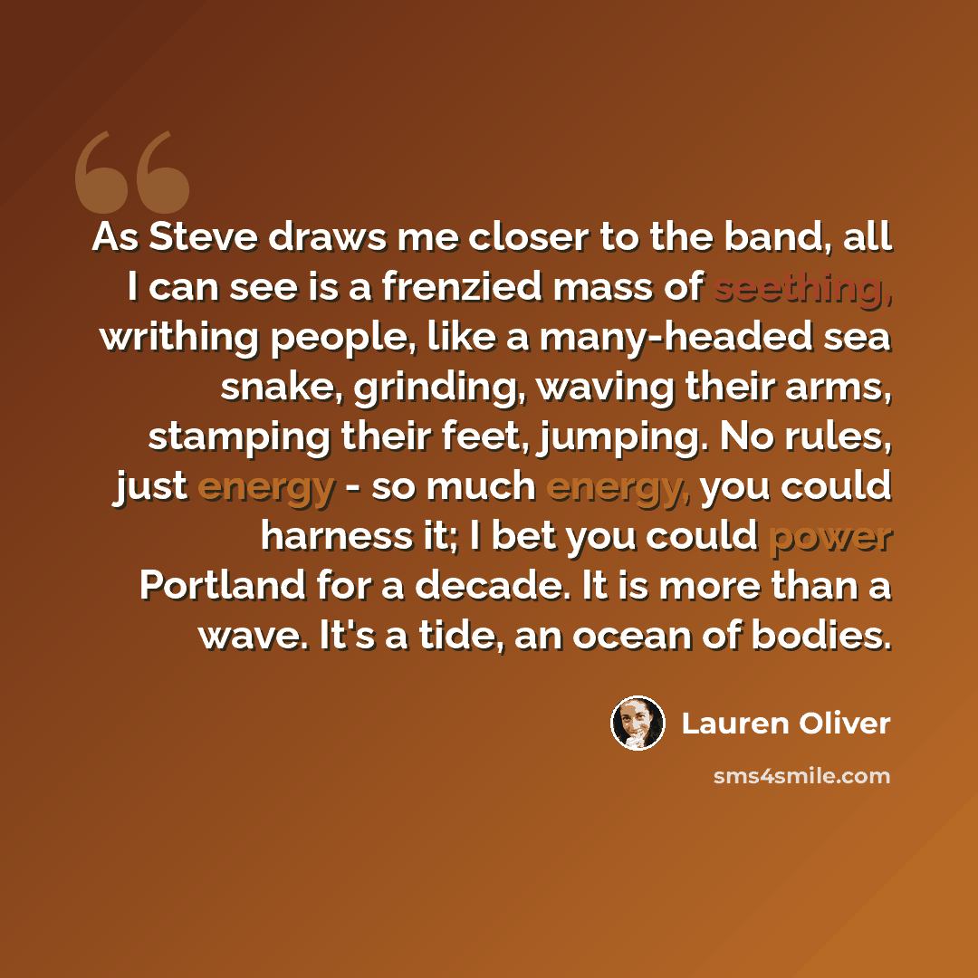 “As Steve draws me closer to the band, all I can see is a frenzied mass of seething, writhing people, like a many-headed sea snake, grinding, waving their arms, stamping their feet, jumping. No rules, just energy - so much energy, you could harness it; I bet you could power Portland for a decade…” quote by Lauren Oliver