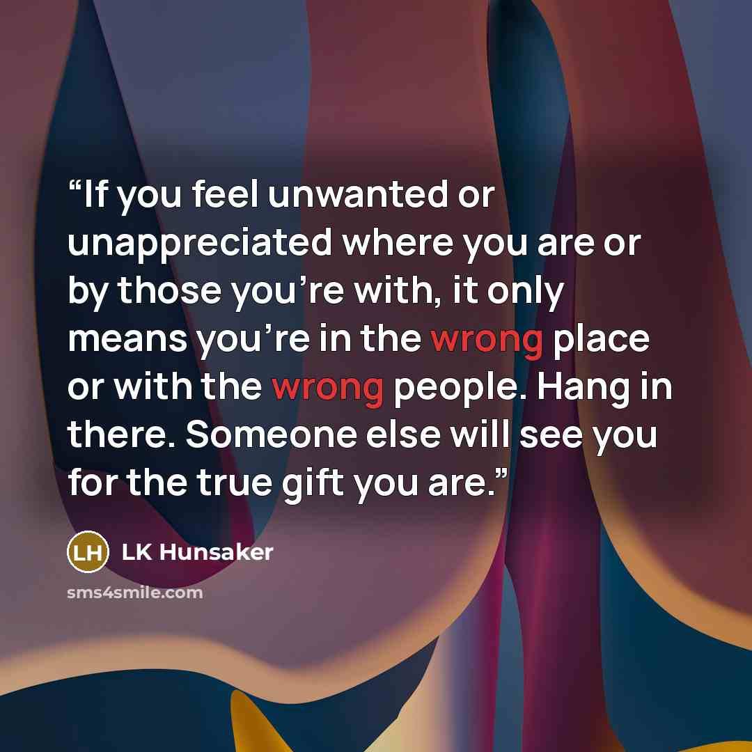 “If you feel unwanted or unappreciated where you are or by those you're with, it only means you're in the wrong place or with the wrong people. Hang in there. Someone else will see you for the true gift you are.” quote by LK Hunsaker