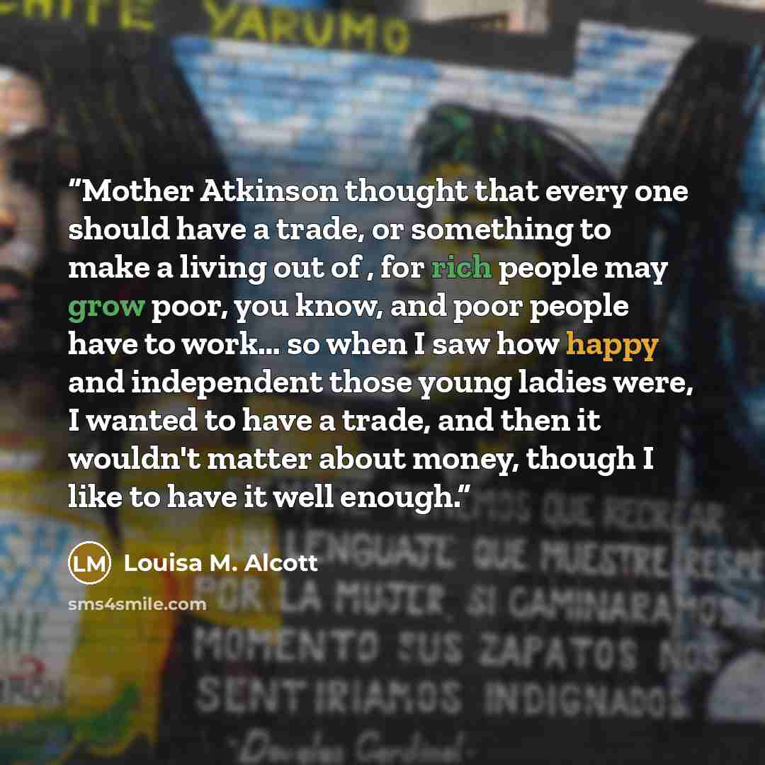 “Mother Atkinson thought that every one should have a trade, or something to make a living out of , for rich people may grow poor, you know, and poor people have to work… so when I saw how happy and independent those young ladies were, I wanted to have a trade, and then it wouldn't matter about…” quote by Louisa M. Alcott