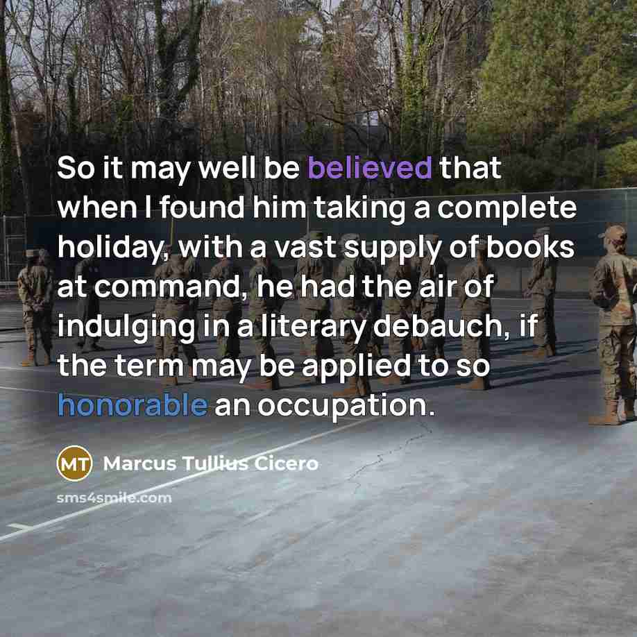 “So it may well be believed that when I found him taking a complete holiday, with a vast supply of books at command, he had the air of indulging in a literary debauch, if the term may be applied to so honorable an occupation.” quote by Marcus Tullius Cicero