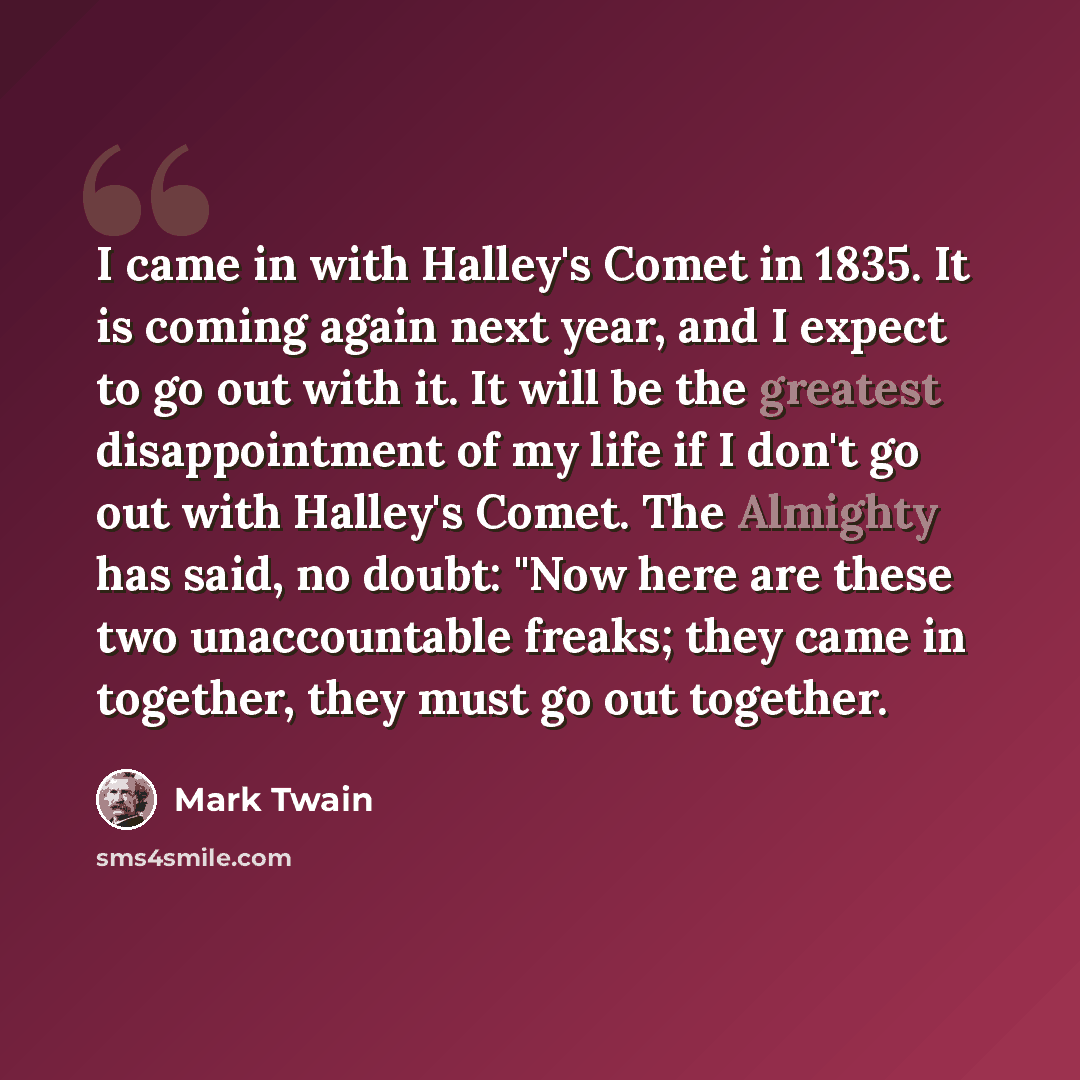 “I came in with Halley's Comet in 1835. It is coming again next year, and I expect to go out with it. It will be the greatest disappointment of my life if I don't go out with Halley's Comet. The Almighty has said, no doubt: "Now here are these two unaccountable freaks; they came in together, they…” quote by Mark Twain