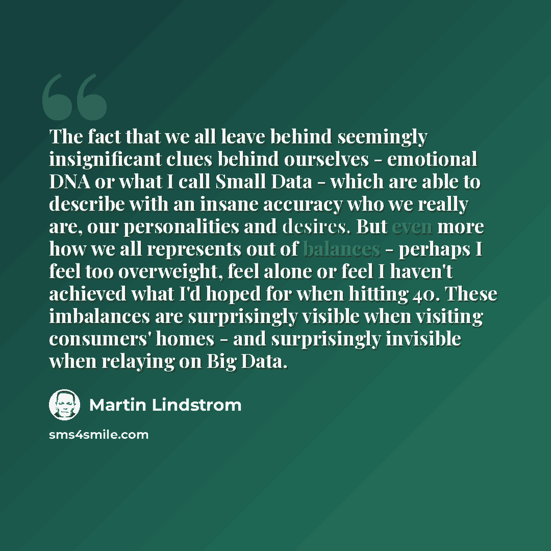 “The fact that we all leave behind seemingly insignificant clues behind ourselves - emotional DNA or what I call Small Data - which are able to describe with an insane accuracy who we really are, our personalities and desires. But even more how we all represents out of balances - perhaps I feel too…” quote by Martin Lindstrom