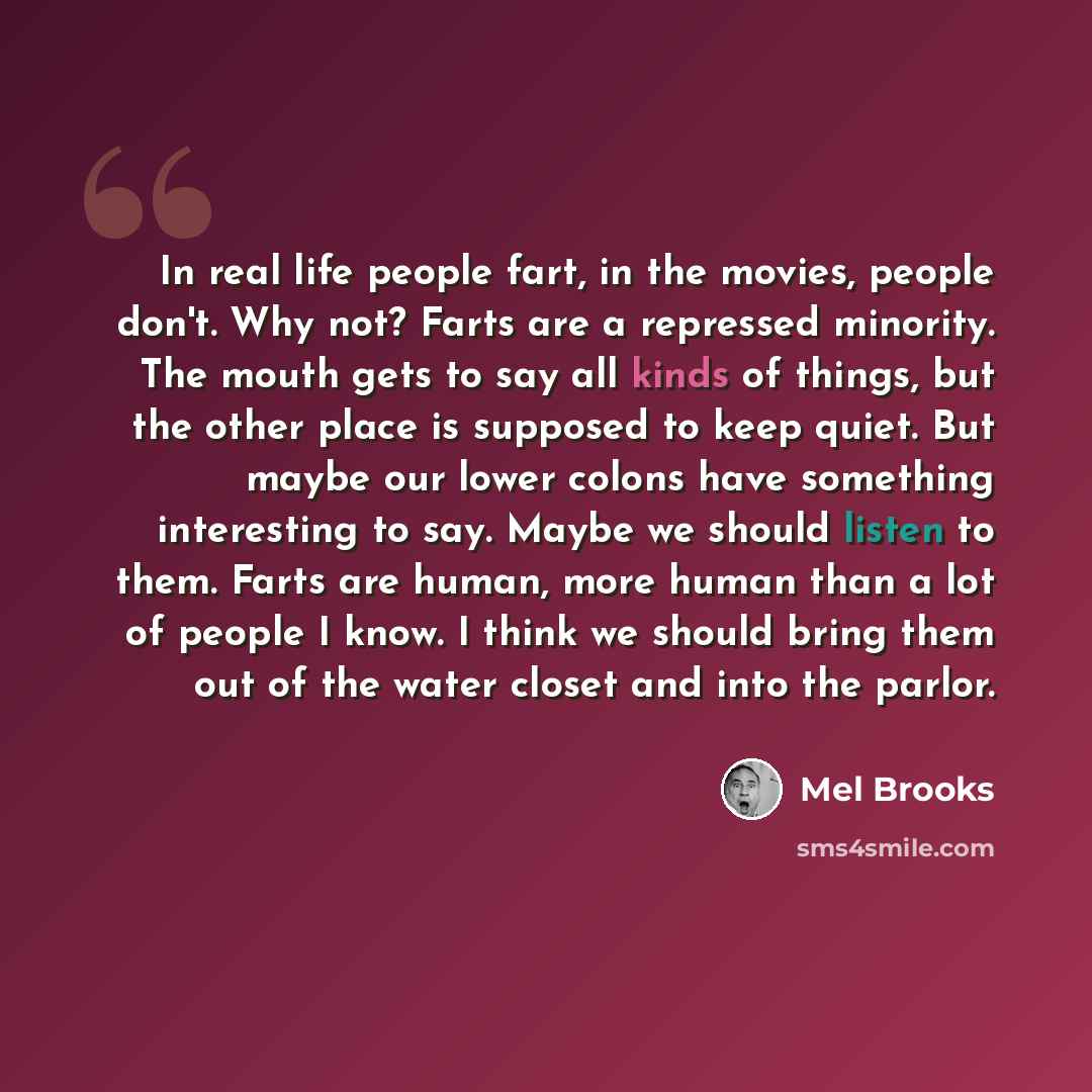 “In real life people fart, in the movies, people don't. Why not? Farts are a repressed minority. The mouth gets to say all kinds of things, but the other place is supposed to keep quiet. But maybe our lower colons have something interesting to say. Maybe we should listen to them. Farts are human…” quote by Mel Brooks