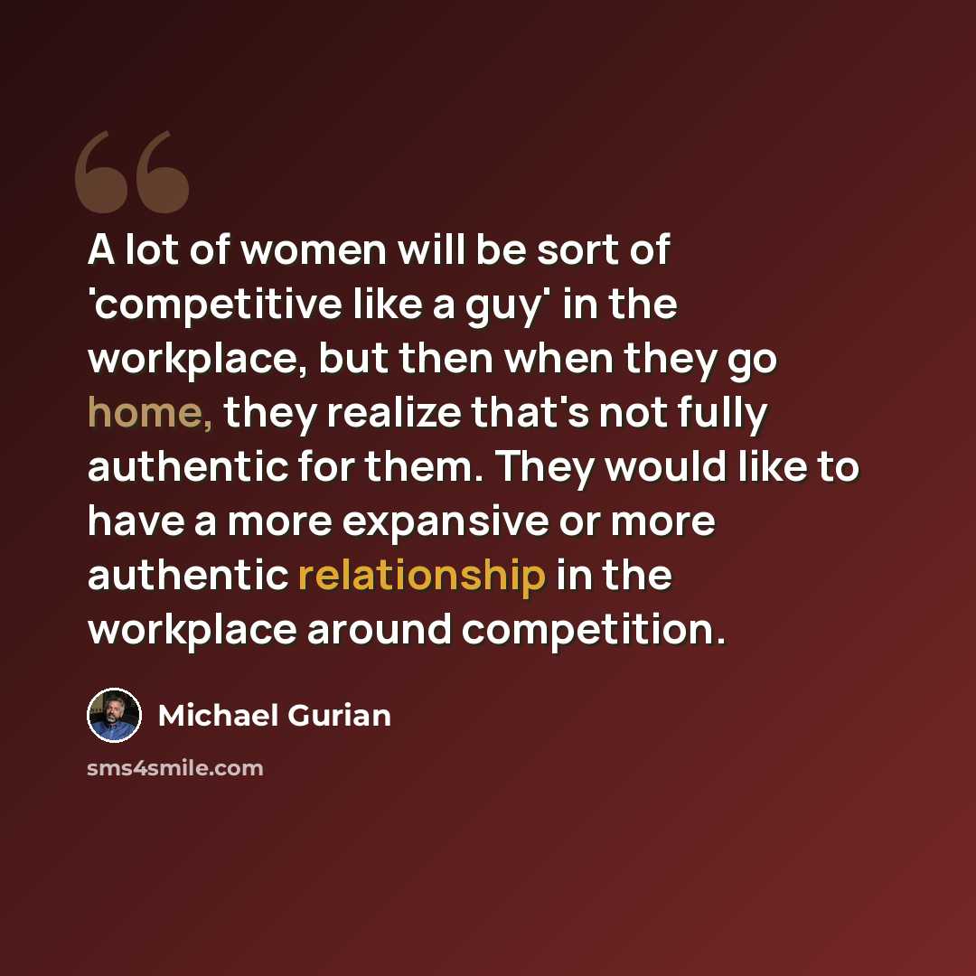 “A lot of women will be sort of 'competitive like a guy' in the workplace, but then when they go home, they realize that's not fully authentic for them. They would like to have a more expansive or more authentic relationship in the workplace around competition.” quote by Michael Gurian