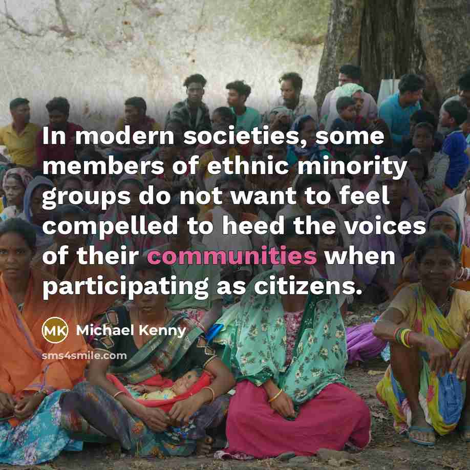 “In modern societies, some members of ethnic minority groups do not want to feel compelled to heed the voices of their communities when participating as citizens.” quote by Michael Kenny