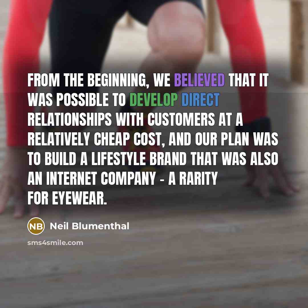 “From the beginning, we believed that it was possible to develop direct relationships with customers at a relatively cheap cost, and our plan was to build a lifestyle brand that was also an Internet company - a rarity for eyewear.” quote by Neil Blumenthal