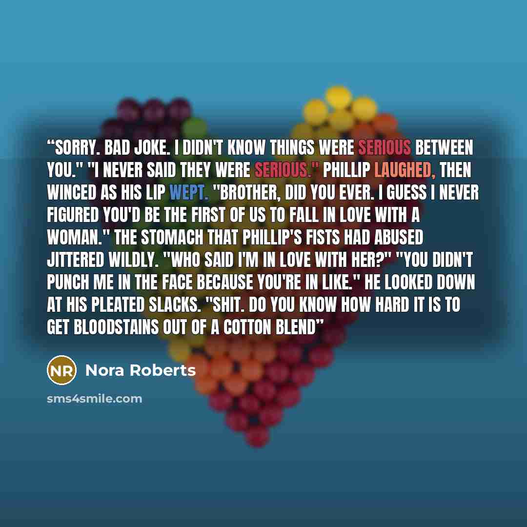 “Sorry. Bad joke. I didn't know things were serious between you." "I never said they were serious." Phillip laughed, then winced as his lip wept. "Brother, did you ever. I guess I never figured you'd be the first of us to fall in love with a woman." The stomach that Phillip's fists had abused…” quote by Nora Roberts
