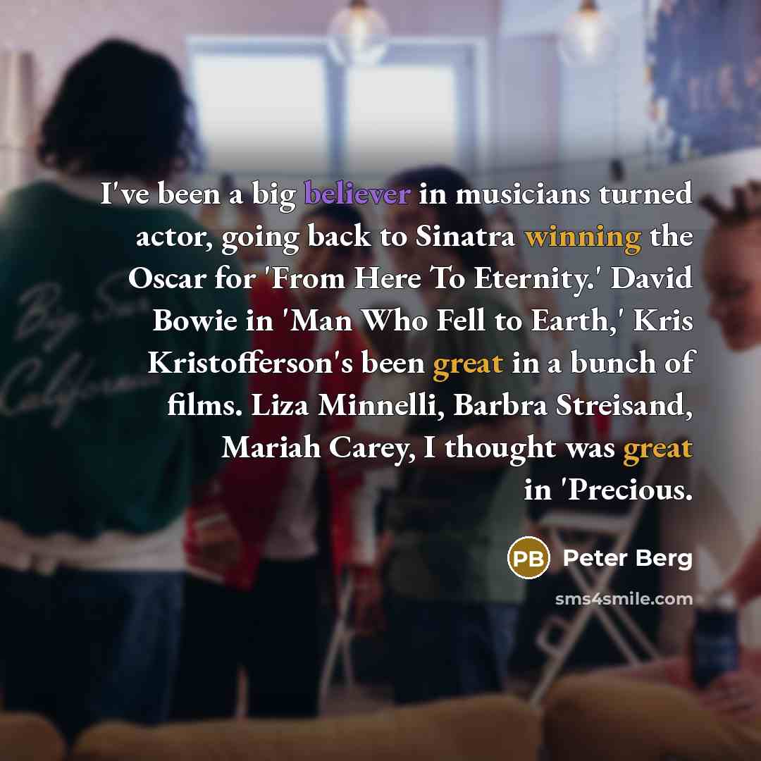 “I've been a big believer in musicians turned actor, going back to Sinatra winning the Oscar for 'From Here To Eternity.' David Bowie in 'Man Who Fell to Earth,' Kris Kristofferson's been great in a bunch of films. Liza Minnelli, Barbra Streisand, Mariah Carey, I thought was great in 'Precious.” quote by Peter Berg