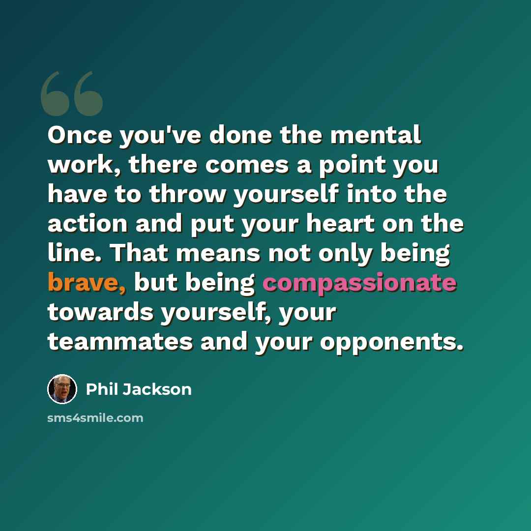 “Once you've done the mental work, there comes a point you have to throw yourself into the action and put your heart on the line. That means not only being brave, but being compassionate towards yourself, your teammates and your opponents.” quote by Phil Jackson