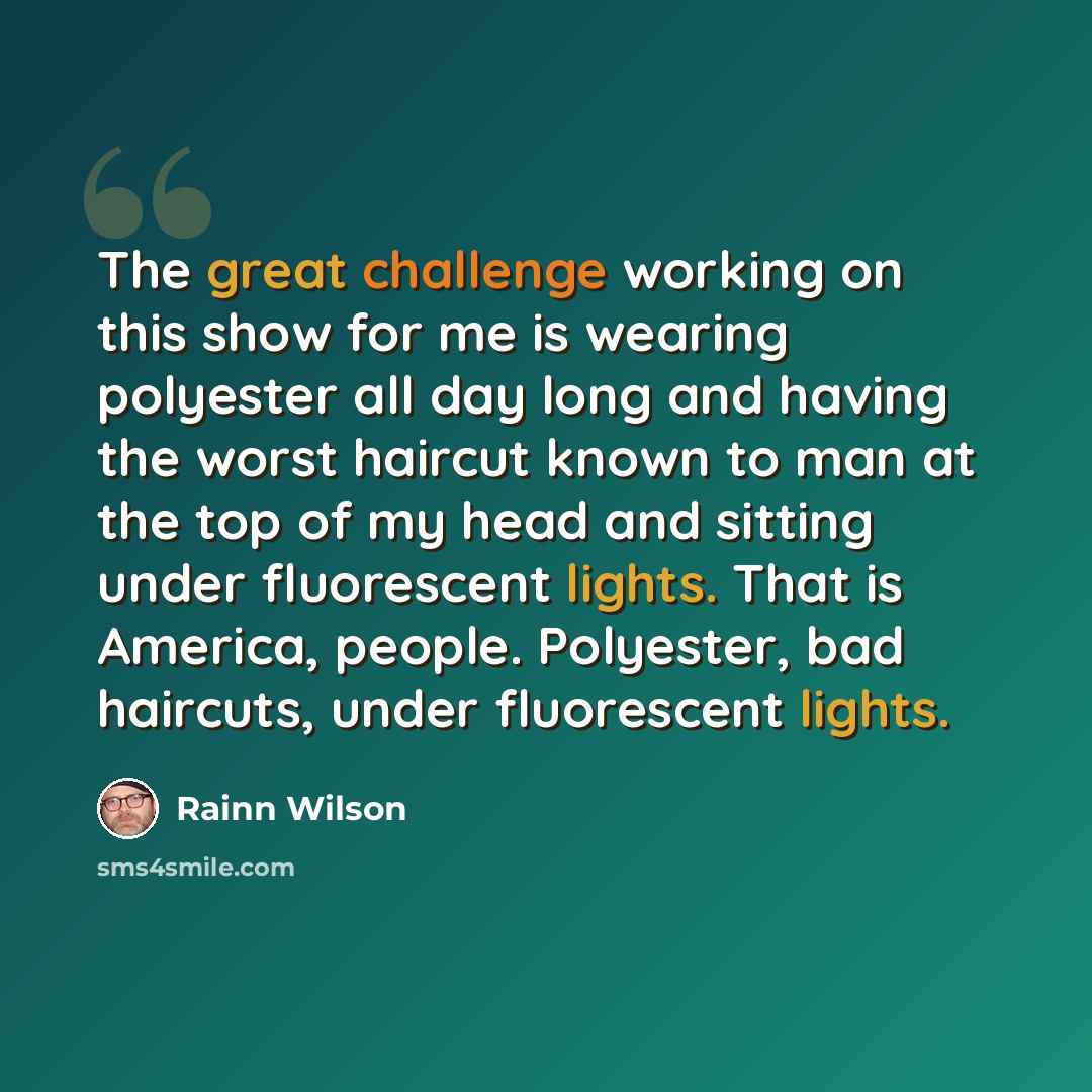 “The great challenge working on this show for me is wearing polyester all day long and having the worst haircut known to man at the top of my head and sitting under fluorescent lights. That is America, people. Polyester, bad haircuts, under fluorescent lights.” quote by Rainn Wilson