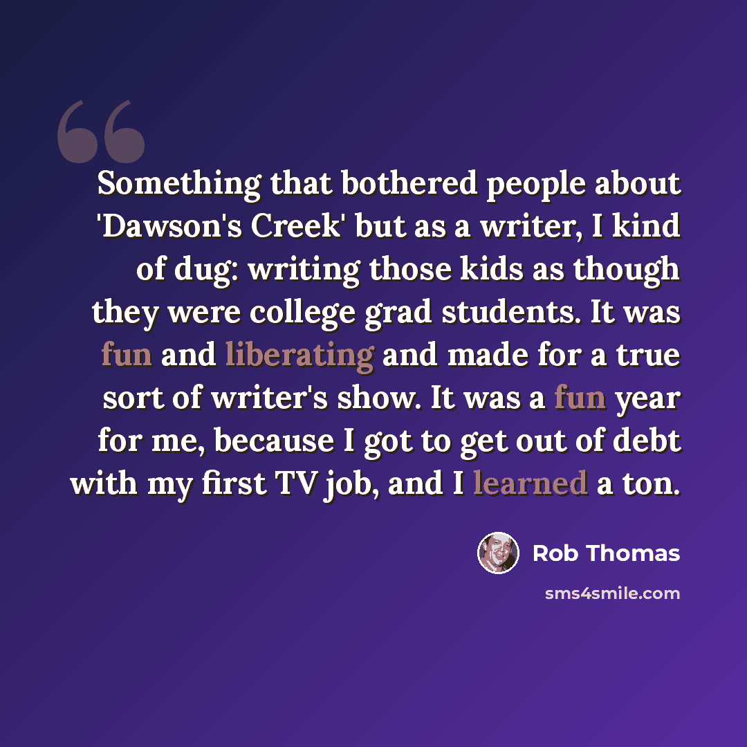 “Something that bothered people about 'Dawson's Creek' but as a writer, I kind of dug: writing those kids as though they were college grad students. It was fun and liberating and made for a true sort of writer's show. It was a fun year for me, because I got to get out of debt with my first TV job…” quote by Rob Thomas