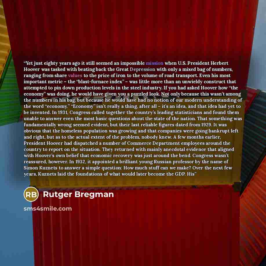 “Yet just eighty years ago it still seemed an impossible mission when U.S. President Herbert Hoover was tasked with beating back the Great Depression with only a mixed bag of numbers, ranging from share values to the price of iron to the volume of road transport. Even his most important metric –…” quote by Rutger Bregman