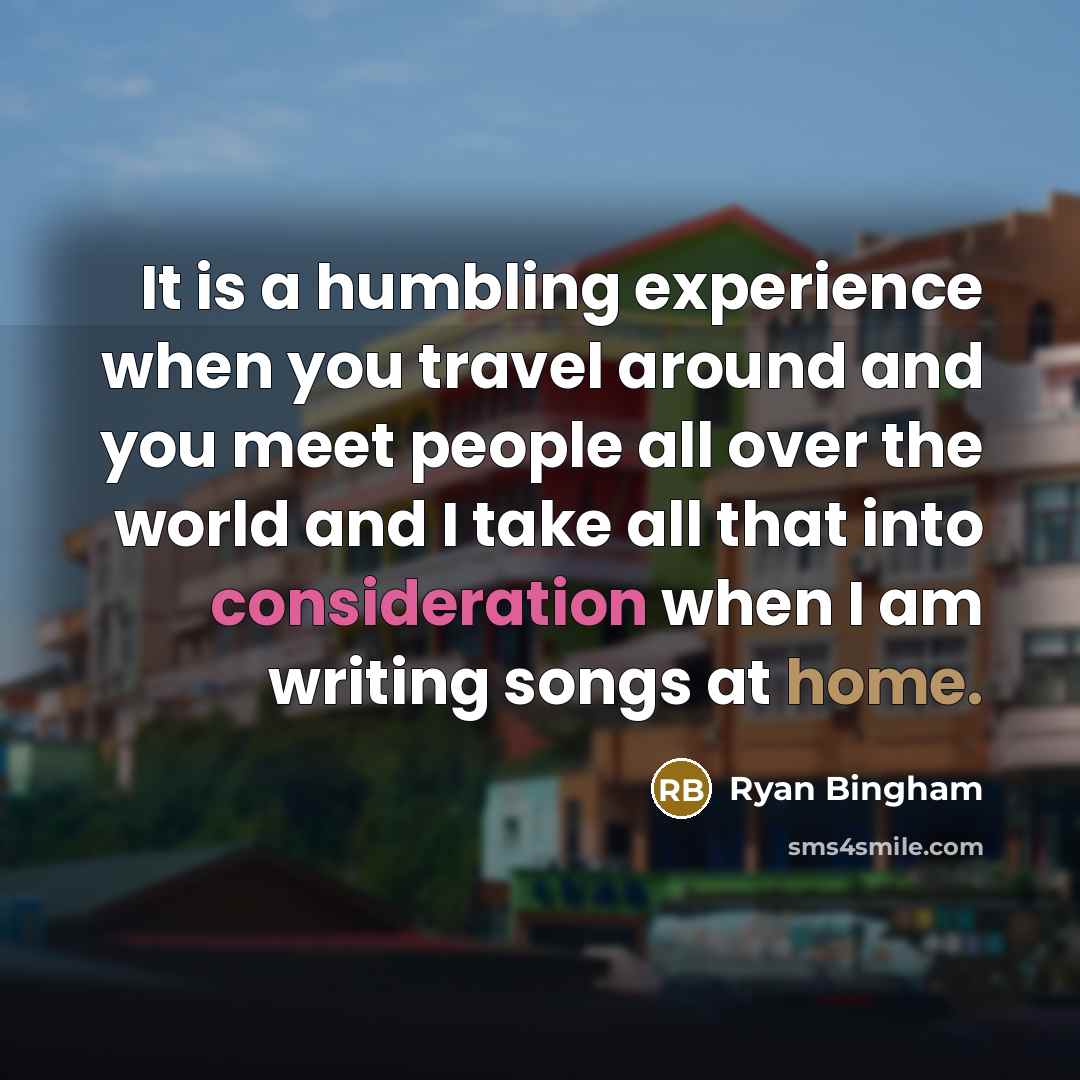 “It is a humbling experience when you travel around and you meet people all over the world and I take all that into consideration when I am writing songs at home.” quote by Ryan Bingham