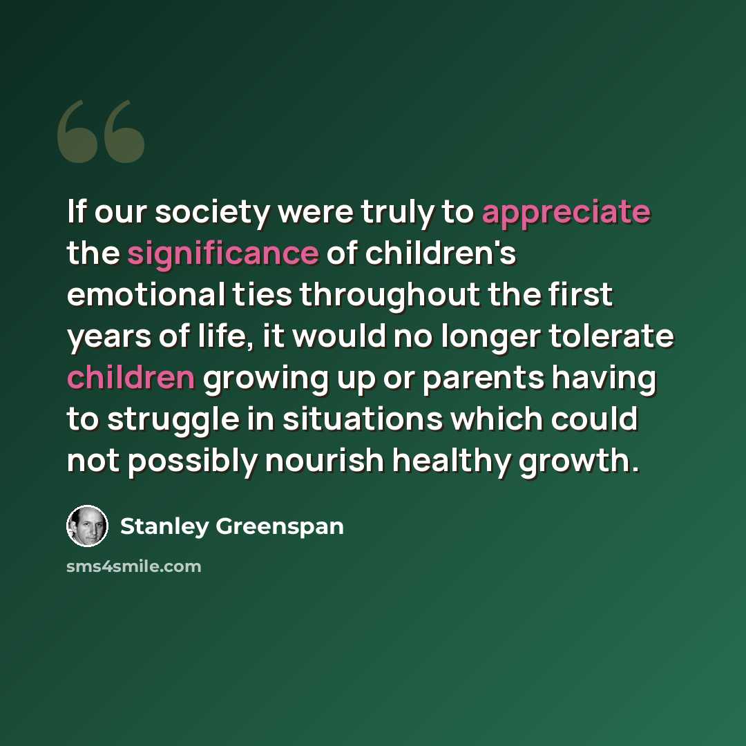 “If our society were truly to appreciate the significance of children's emotional ties throughout the first years of life, it would no longer tolerate children growing up or parents having to struggle in situations which could not possibly nourish healthy growth.” quote by Stanley Greenspan