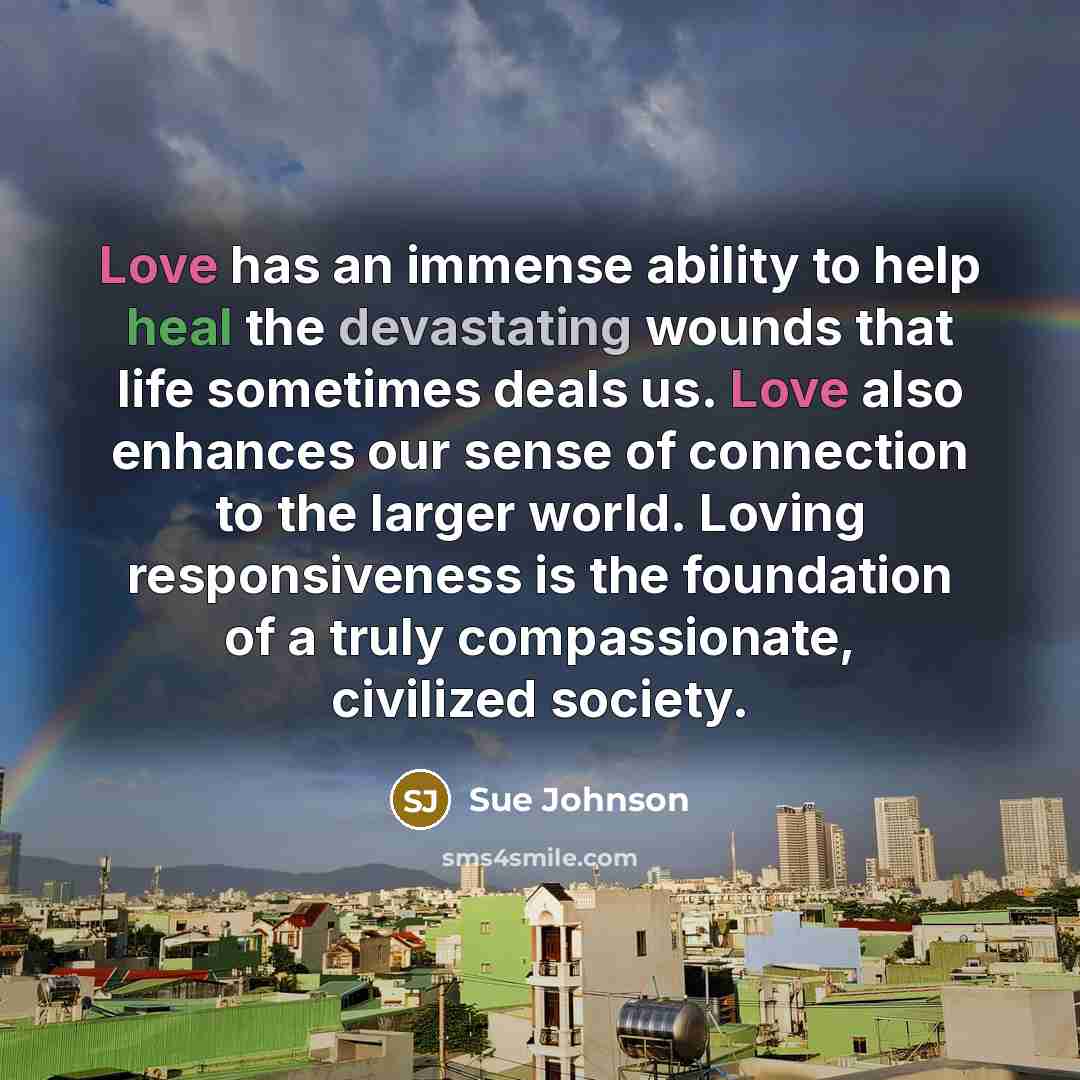 “Love has an immense ability to help heal the devastating wounds that life sometimes deals us. Love also enhances our sense of connection to the larger world. Loving responsiveness is the foundation of a truly compassionate, civilized society.” quote by Sue Johnson