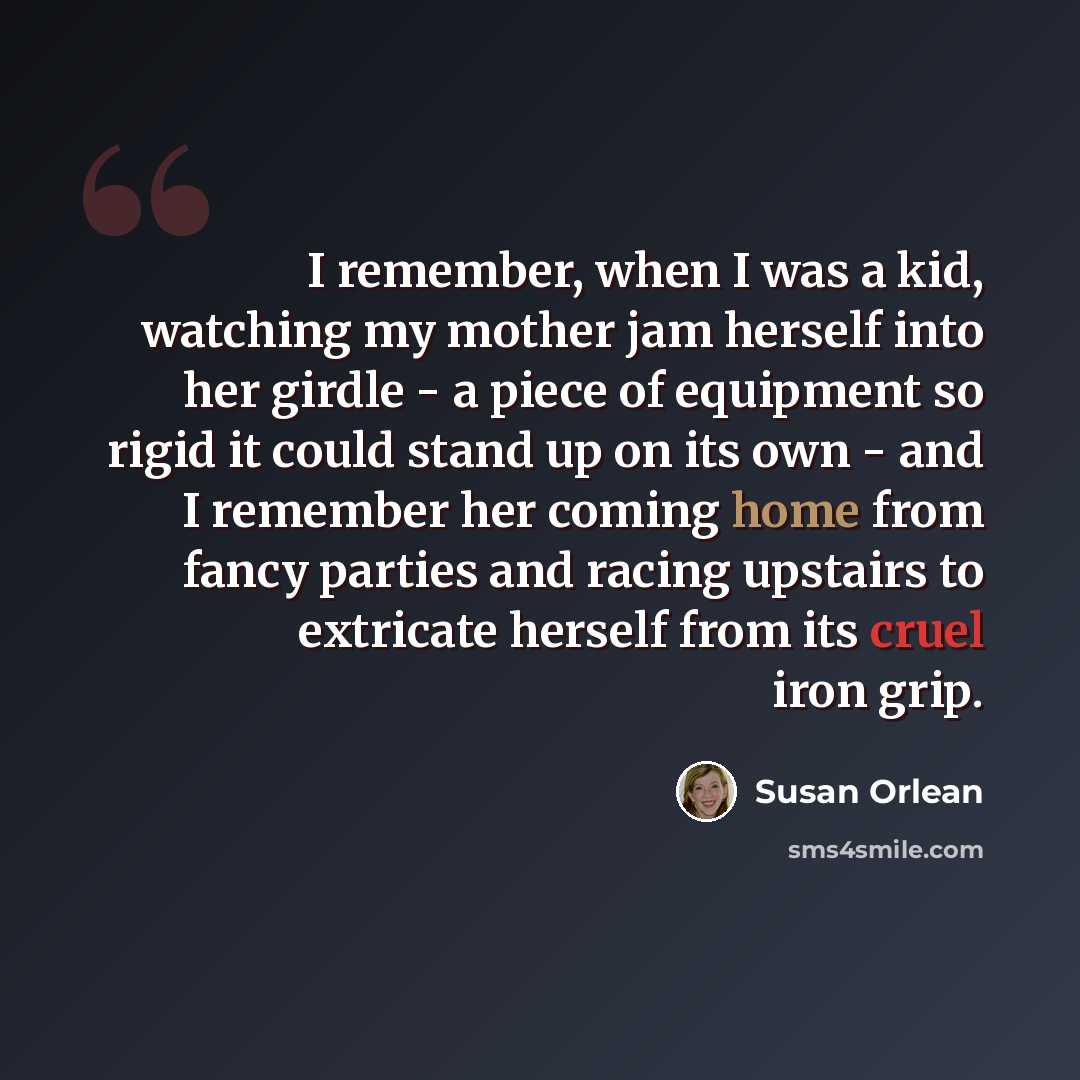 “I remember, when I was a kid, watching my mother jam herself into her girdle - a piece of equipment so rigid it could stand up on its own - and I remember her coming home from fancy parties and racing upstairs to extricate herself from its cruel iron grip.” quote by Susan Orlean