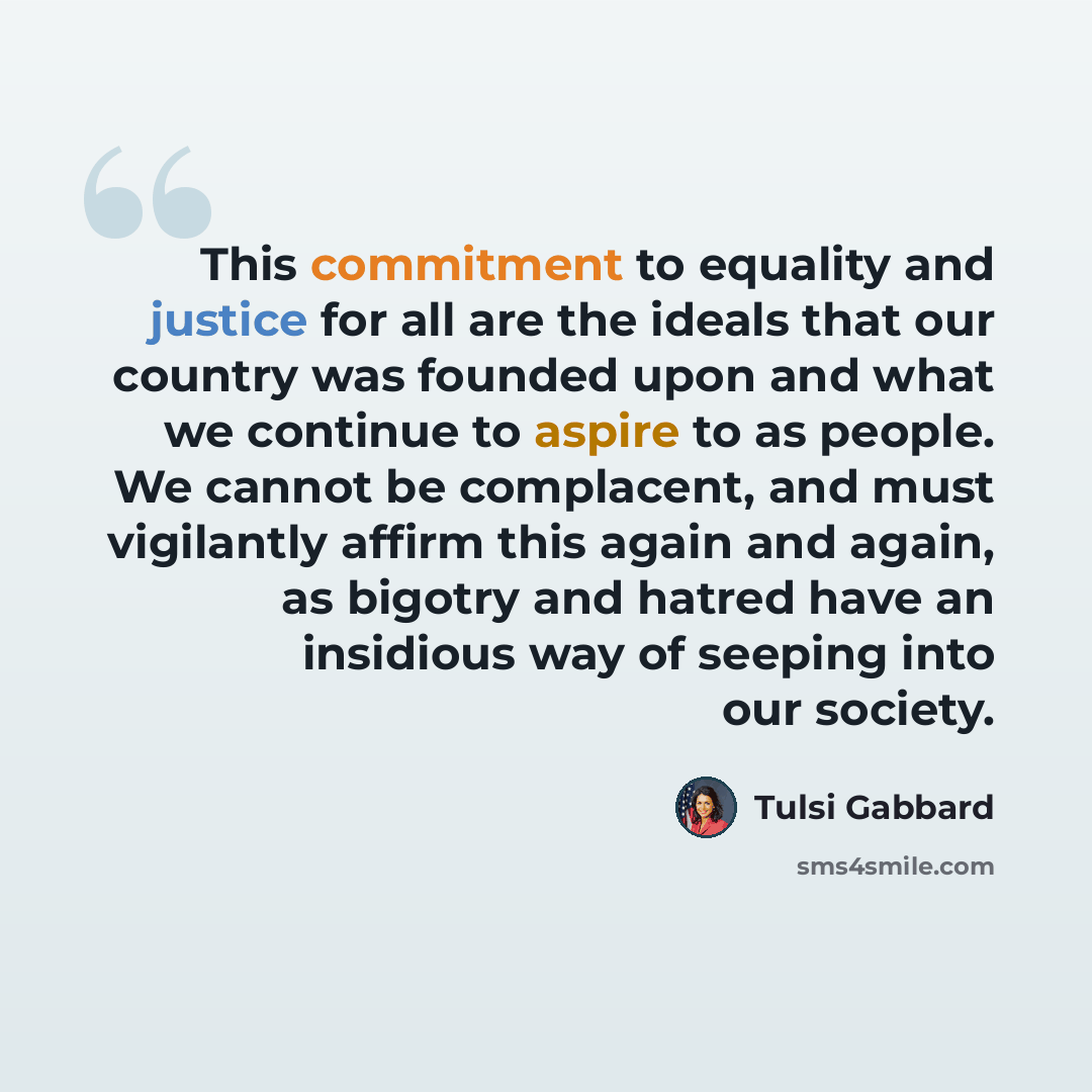 “This commitment to equality and justice for all are the ideals that our country was founded upon and what we continue to aspire to as people. We cannot be complacent, and must vigilantly affirm this again and again, as bigotry and hatred have an insidious way of seeping into our society.” quote by Tulsi Gabbard