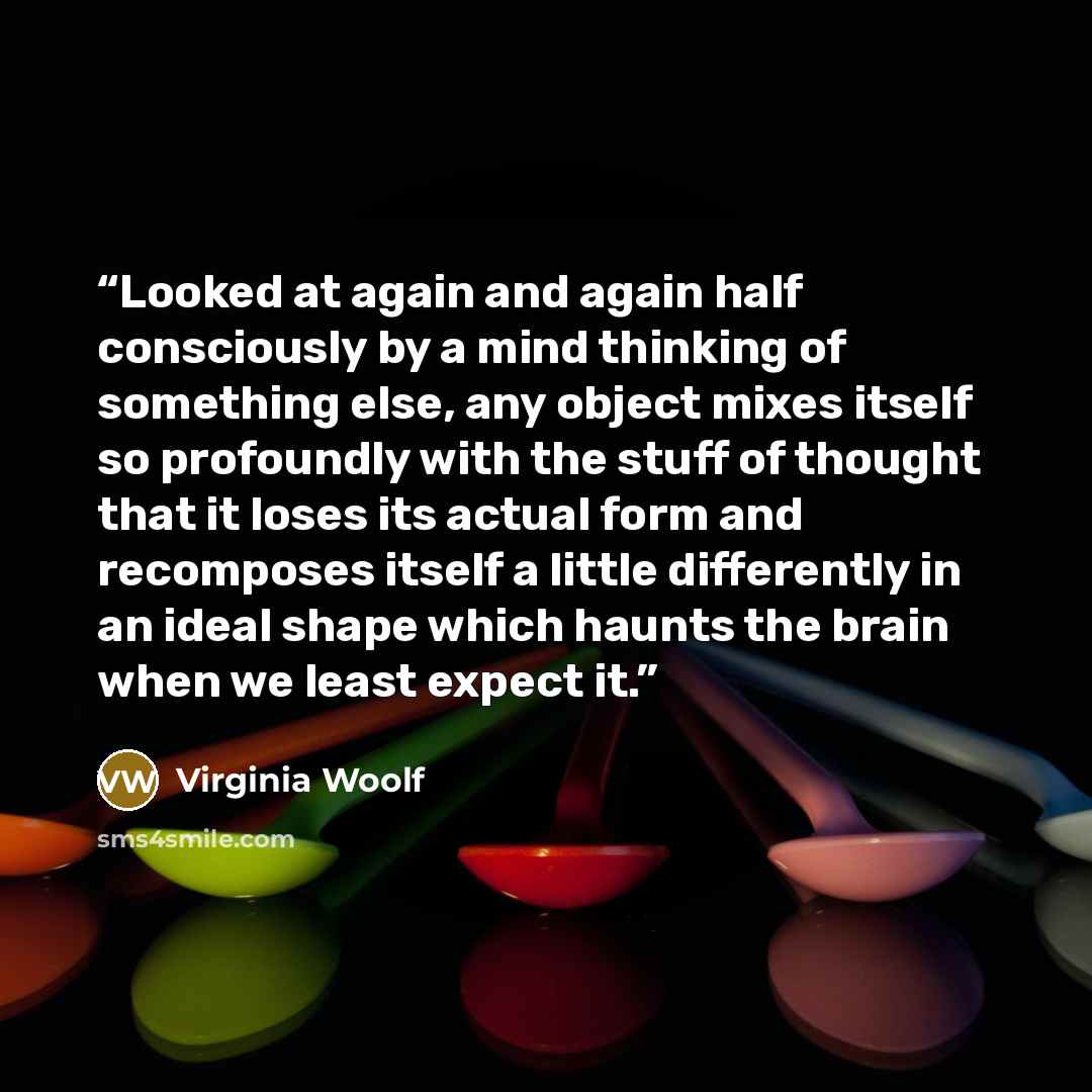 “Looked at again and again half consciously by a mind thinking of something else, any object mixes itself so profoundly with the stuff of thought that it loses its actual form and recomposes itself a little differently in an ideal shape which haunts the brain when we least expect it.” quote by Virginia Woolf