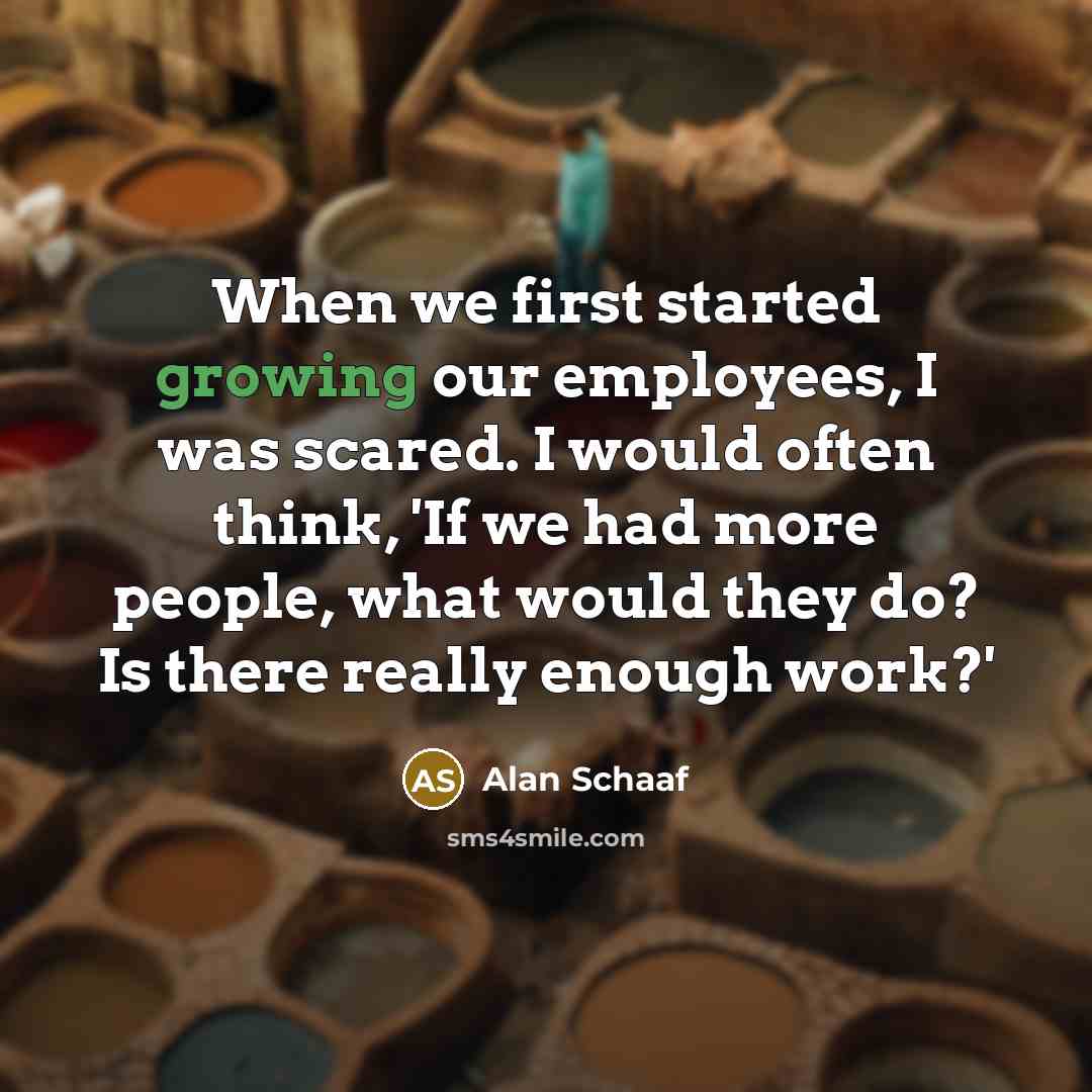 “When we first started growing our employees, I was scared. I would often think, 'If we had more people, what would they do? Is there really enough work?'” quote by Alan Schaaf