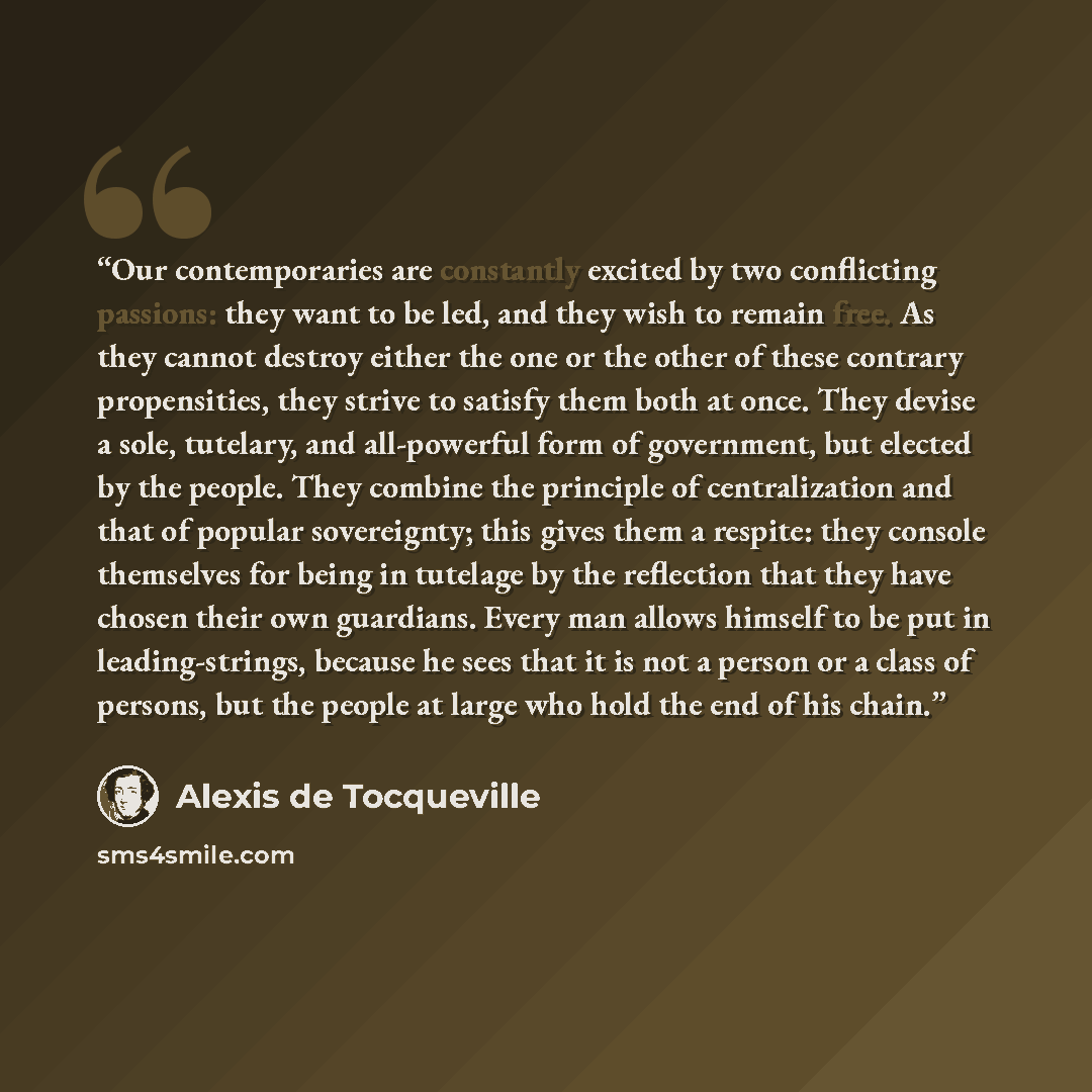 “Our contemporaries are constantly excited by two conflicting passions: they want to be led, and they wish to remain free. As they cannot destroy either the one or the other of these contrary propensities, they strive to satisfy them both at once. They devise a sole, tutelary, and all-powerful form…” quote by Alexis de Tocqueville