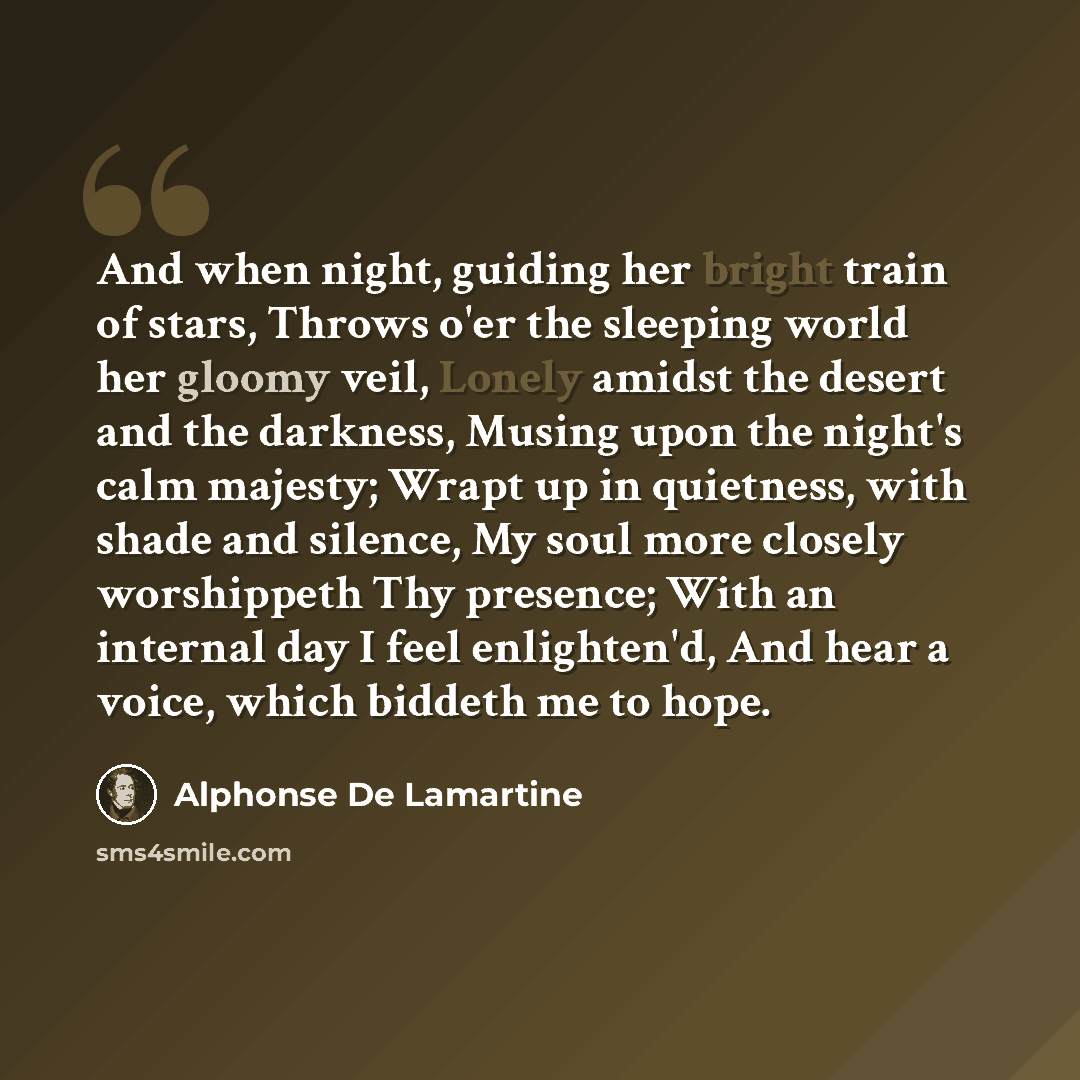 “And when night, guiding her bright train of stars, Throws o'er the sleeping world her gloomy veil, Lonely amidst the desert and the darkness, Musing upon the night's calm majesty; Wrapt up in quietness, with shade and silence, My soul more closely worshippeth Thy presence; With an internal day I…” quote by Alphonse de Lamartine