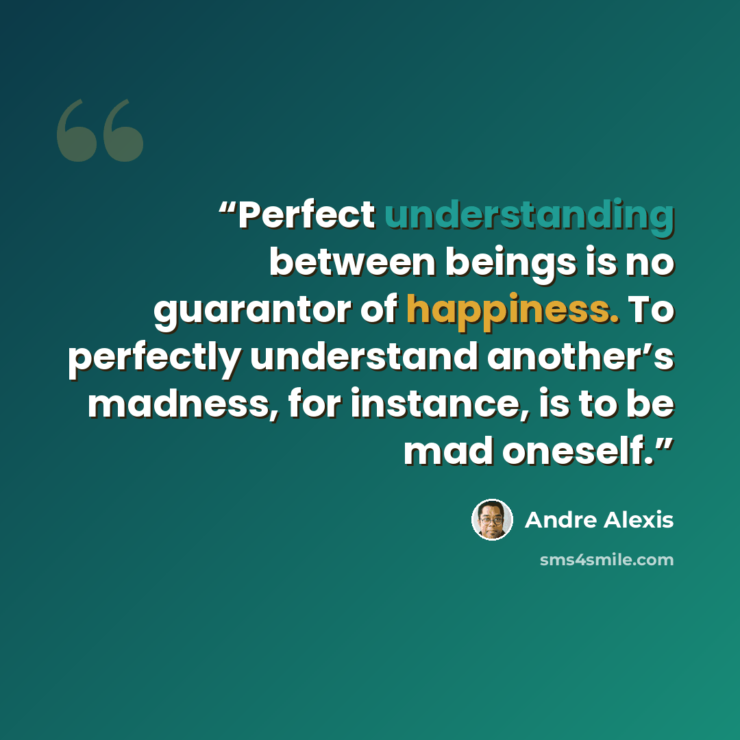 “Perfect understanding between beings is no guarantor of happiness. To perfectly understand another’s madness, for instance, is to be mad oneself.” quote by André Alexis