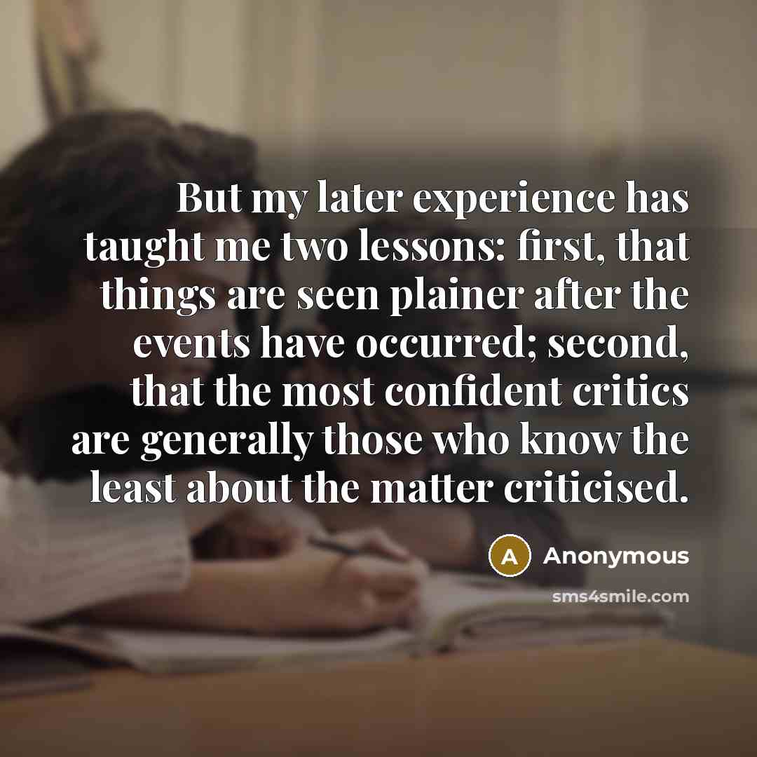 “But my later experience has taught me two lessons: first, that things are seen plainer after the events have occurred; second, that the most confident critics are generally those who know the least about the matter criticised.” quote by Anonymous