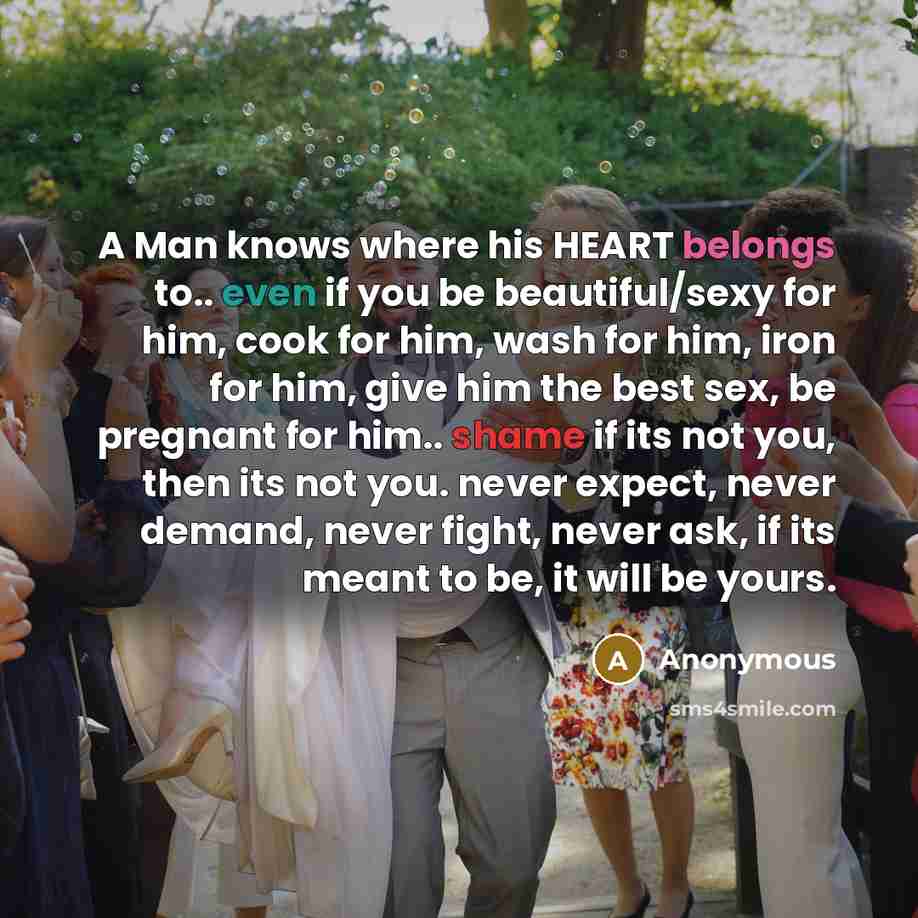 “A Man knows where his HEART belongs to.. even if you be beautiful/sexy for him, cook for him, wash for him, iron for him, give him the best sex, be pregnant for him.. shame if its not you, then its not you. never expect, never demand, never fight, never ask, if its meant to be, it will be yours.” quote by Anonymous
