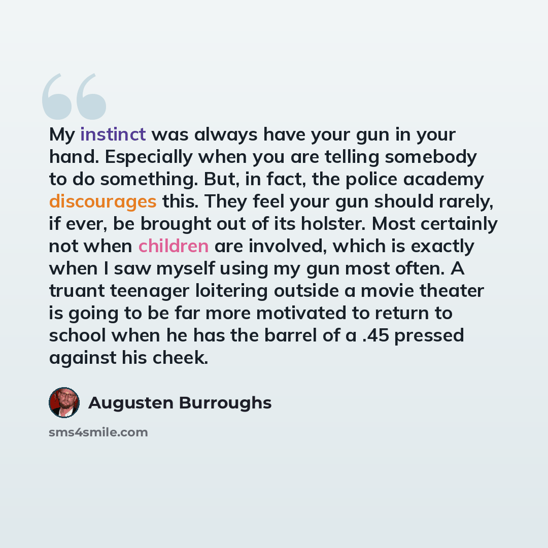 “My instinct was always have your gun in your hand. Especially when you are telling somebody to do something. But, in fact, the police academy discourages this. They feel your gun should rarely, if ever, be brought out of its holster. Most certainly not when children are involved, which is exactly…” quote by Augusten Burroughs
